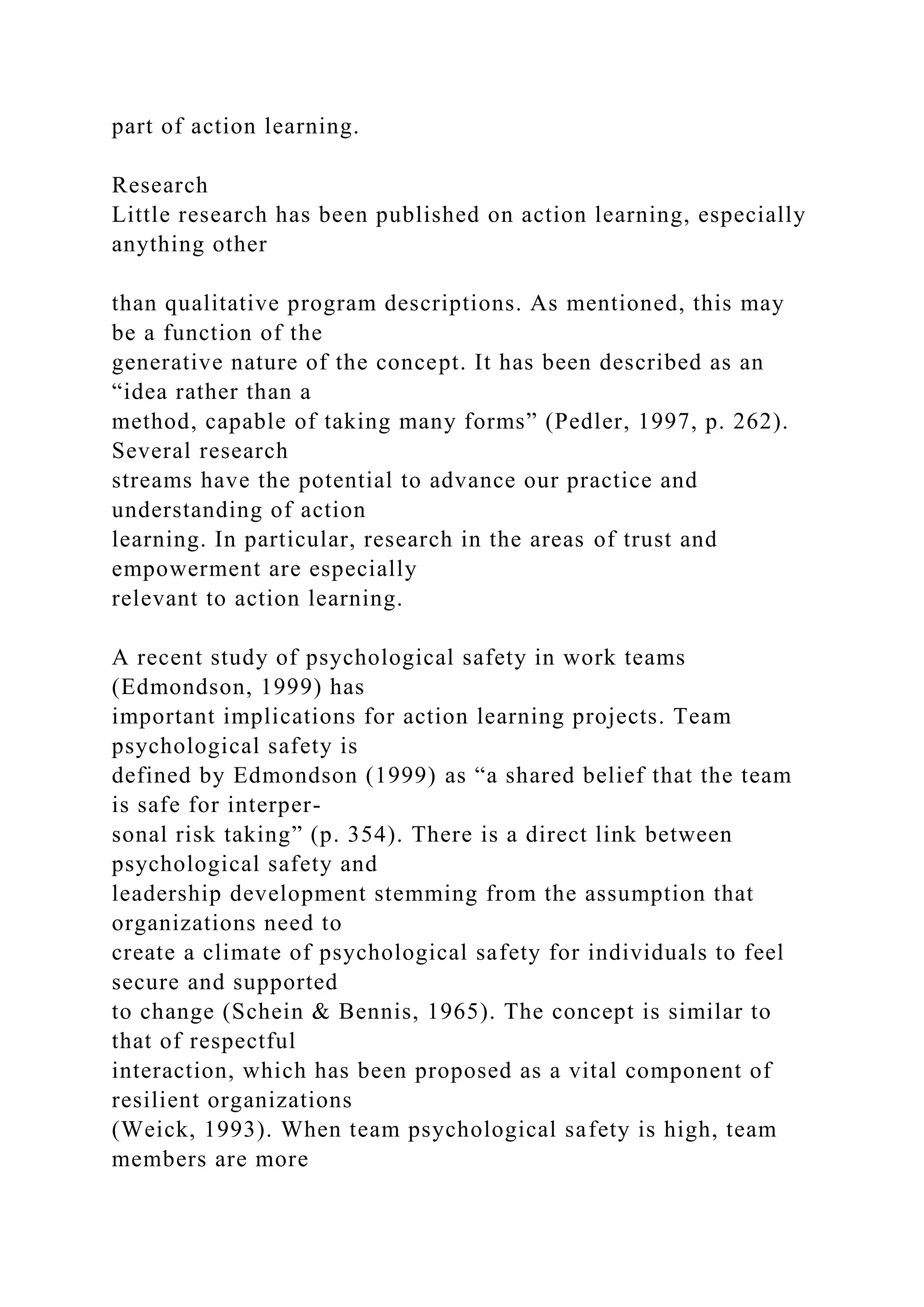 part of action learning.
Research
Little research has been published on action learning, especially
anything other
than qualitative program descriptions. As mentioned, this may
be a function of the
generative nature of the concept. It has been described as an
“idea rather than a
method, capable of taking many forms” (Pedler, 1997, p. 262).
Several research
streams have the potential to advance our practice and
understanding of action
learning. In particular, research in the areas of trust and
empowerment are especially
relevant to action learning.
A recent study of psychological safety in work teams
(Edmondson, 1999) has
important implications for action learning projects. Team
psychological safety is
defined by Edmondson (1999) as “a shared belief that the team
is safe for interper-
sonal risk taking” (p. 354). There is a direct link between
psychological safety and
leadership development stemming from the assumption that
organizations need to
create a climate of psychological safety for individuals to feel
secure and supported
to change (Schein & Bennis, 1965). The concept is similar to
that of respectful
interaction, which has been proposed as a vital component of
resilient organizations
(Weick, 1993). When team psychological safety is high, team
members are more
 
