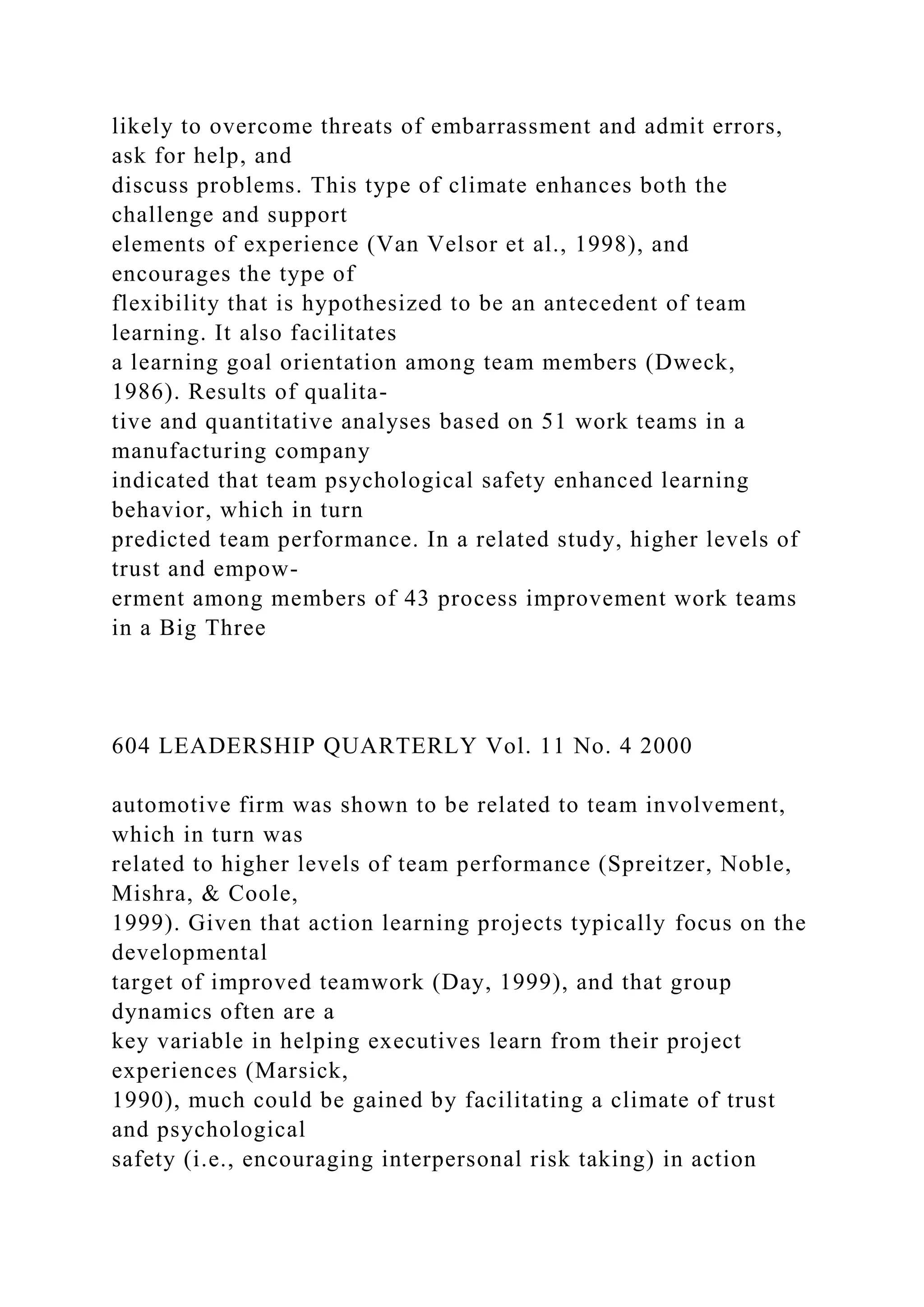 likely to overcome threats of embarrassment and admit errors,
ask for help, and
discuss problems. This type of climate enhances both the
challenge and support
elements of experience (Van Velsor et al., 1998), and
encourages the type of
flexibility that is hypothesized to be an antecedent of team
learning. It also facilitates
a learning goal orientation among team members (Dweck,
1986). Results of qualita-
tive and quantitative analyses based on 51 work teams in a
manufacturing company
indicated that team psychological safety enhanced learning
behavior, which in turn
predicted team performance. In a related study, higher levels of
trust and empow-
erment among members of 43 process improvement work teams
in a Big Three
604 LEADERSHIP QUARTERLY Vol. 11 No. 4 2000
automotive firm was shown to be related to team involvement,
which in turn was
related to higher levels of team performance (Spreitzer, Noble,
Mishra, & Coole,
1999). Given that action learning projects typically focus on the
developmental
target of improved teamwork (Day, 1999), and that group
dynamics often are a
key variable in helping executives learn from their project
experiences (Marsick,
1990), much could be gained by facilitating a climate of trust
and psychological
safety (i.e., encouraging interpersonal risk taking) in action
 