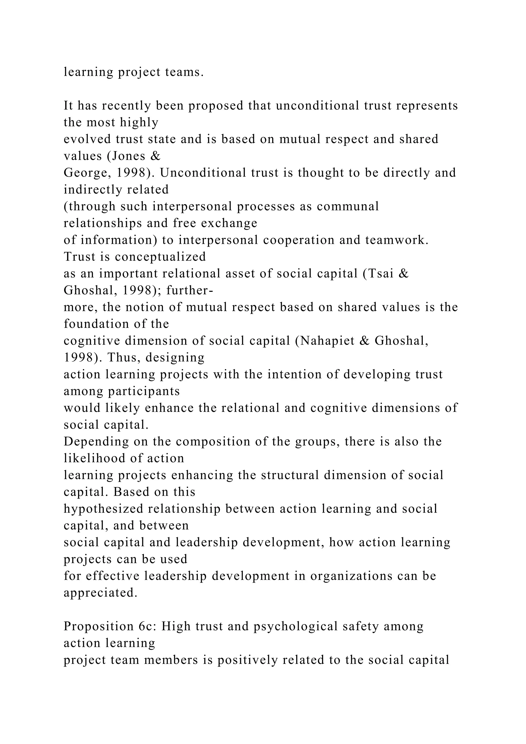learning project teams.
It has recently been proposed that unconditional trust represents
the most highly
evolved trust state and is based on mutual respect and shared
values (Jones &
George, 1998). Unconditional trust is thought to be directly and
indirectly related
(through such interpersonal processes as communal
relationships and free exchange
of information) to interpersonal cooperation and teamwork.
Trust is conceptualized
as an important relational asset of social capital (Tsai &
Ghoshal, 1998); further-
more, the notion of mutual respect based on shared values is the
foundation of the
cognitive dimension of social capital (Nahapiet & Ghoshal,
1998). Thus, designing
action learning projects with the intention of developing trust
among participants
would likely enhance the relational and cognitive dimensions of
social capital.
Depending on the composition of the groups, there is also the
likelihood of action
learning projects enhancing the structural dimension of social
capital. Based on this
hypothesized relationship between action learning and social
capital, and between
social capital and leadership development, how action learning
projects can be used
for effective leadership development in organizations can be
appreciated.
Proposition 6c: High trust and psychological safety among
action learning
project team members is positively related to the social capital
 