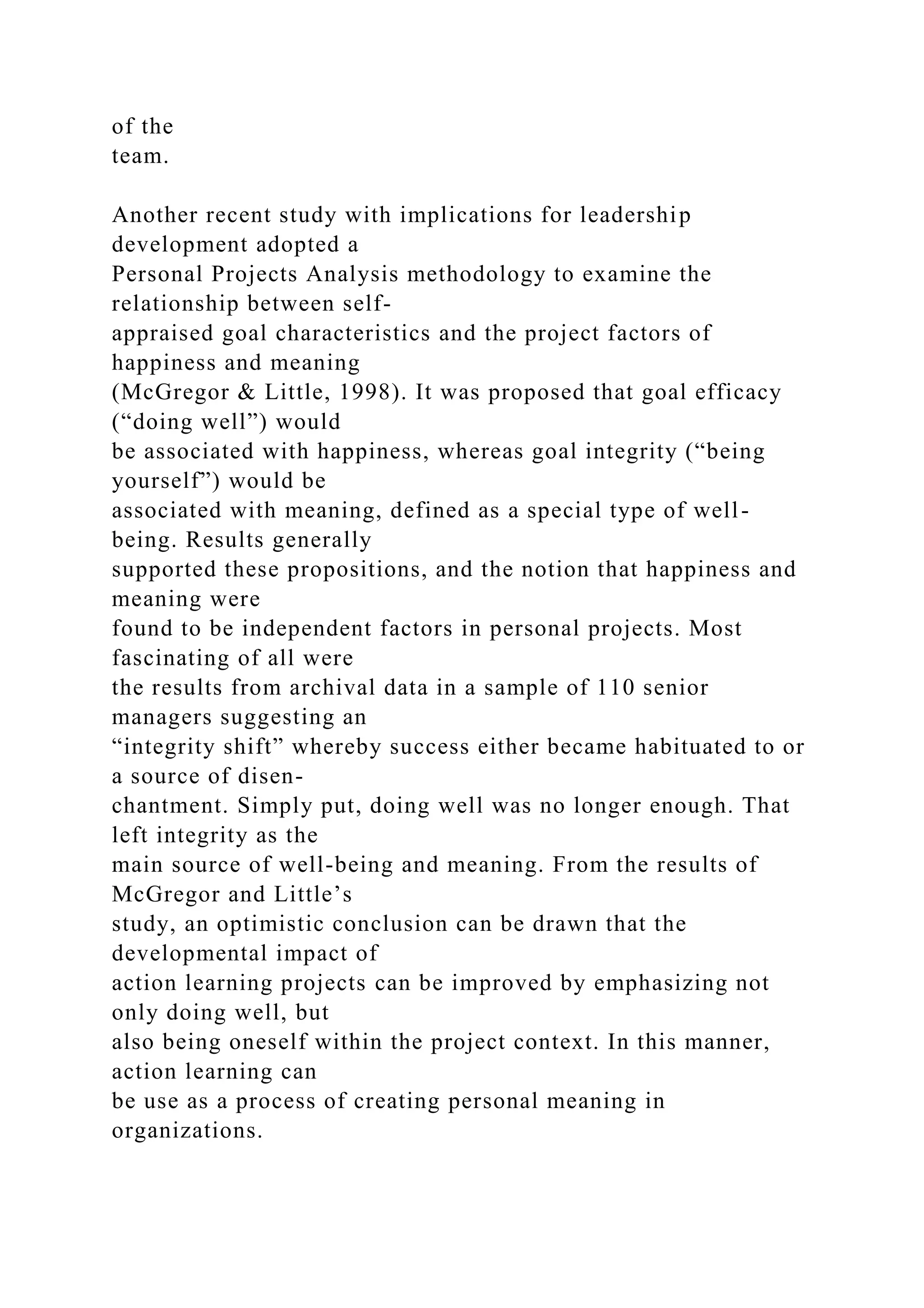 of the
team.
Another recent study with implications for leadership
development adopted a
Personal Projects Analysis methodology to examine the
relationship between self-
appraised goal characteristics and the project factors of
happiness and meaning
(McGregor & Little, 1998). It was proposed that goal efficacy
(“doing well”) would
be associated with happiness, whereas goal integrity (“being
yourself”) would be
associated with meaning, defined as a special type of well-
being. Results generally
supported these propositions, and the notion that happiness and
meaning were
found to be independent factors in personal projects. Most
fascinating of all were
the results from archival data in a sample of 110 senior
managers suggesting an
“integrity shift” whereby success either became habituated to or
a source of disen-
chantment. Simply put, doing well was no longer enough. That
left integrity as the
main source of well-being and meaning. From the results of
McGregor and Little’s
study, an optimistic conclusion can be drawn that the
developmental impact of
action learning projects can be improved by emphasizing not
only doing well, but
also being oneself within the project context. In this manner,
action learning can
be use as a process of creating personal meaning in
organizations.
 
