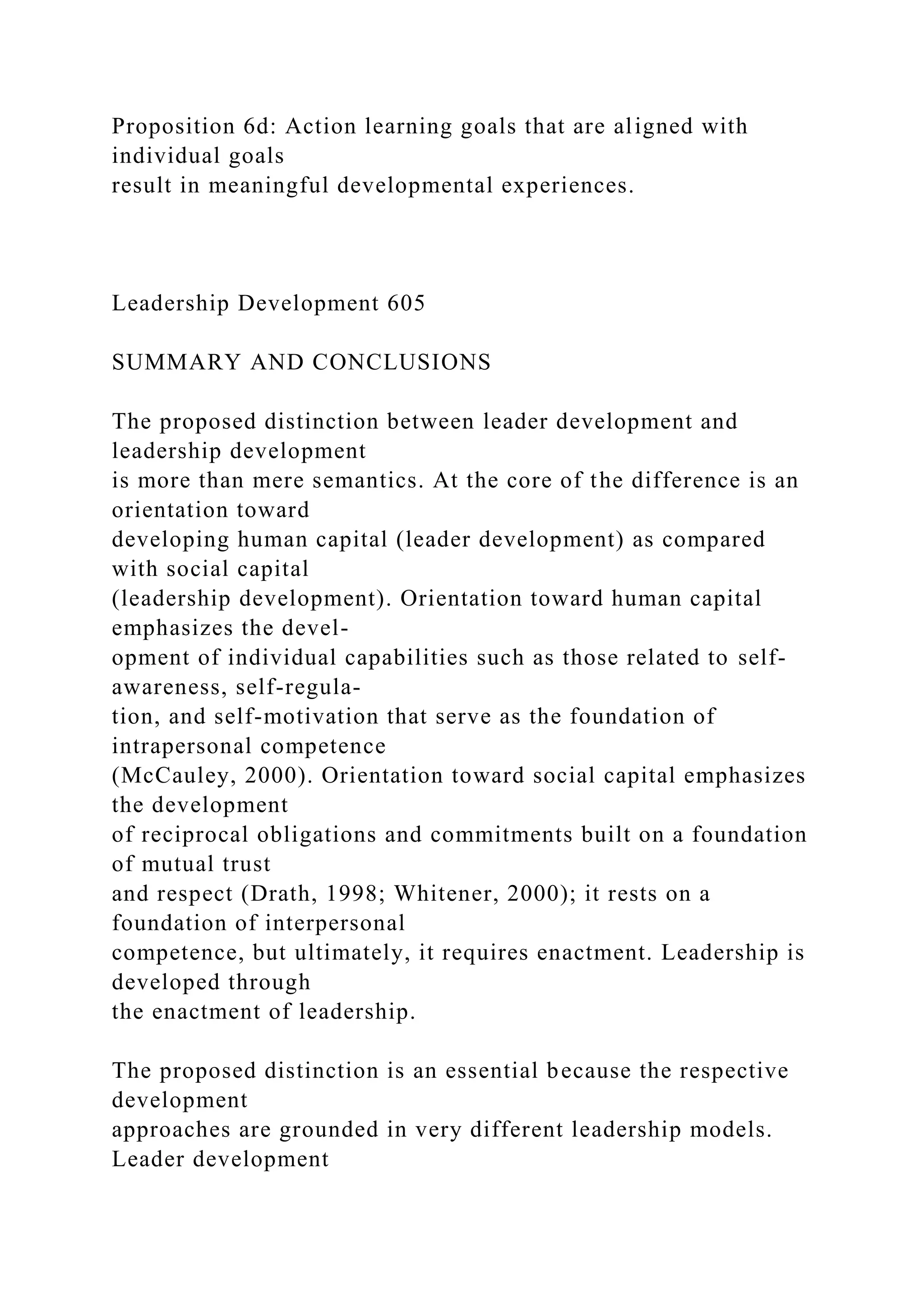 Proposition 6d: Action learning goals that are aligned with
individual goals
result in meaningful developmental experiences.
Leadership Development 605
SUMMARY AND CONCLUSIONS
The proposed distinction between leader development and
leadership development
is more than mere semantics. At the core of the difference is an
orientation toward
developing human capital (leader development) as compared
with social capital
(leadership development). Orientation toward human capital
emphasizes the devel-
opment of individual capabilities such as those related to self-
awareness, self-regula-
tion, and self-motivation that serve as the foundation of
intrapersonal competence
(McCauley, 2000). Orientation toward social capital emphasizes
the development
of reciprocal obligations and commitments built on a foundation
of mutual trust
and respect (Drath, 1998; Whitener, 2000); it rests on a
foundation of interpersonal
competence, but ultimately, it requires enactment. Leadership is
developed through
the enactment of leadership.
The proposed distinction is an essential because the respective
development
approaches are grounded in very different leadership models.
Leader development
 