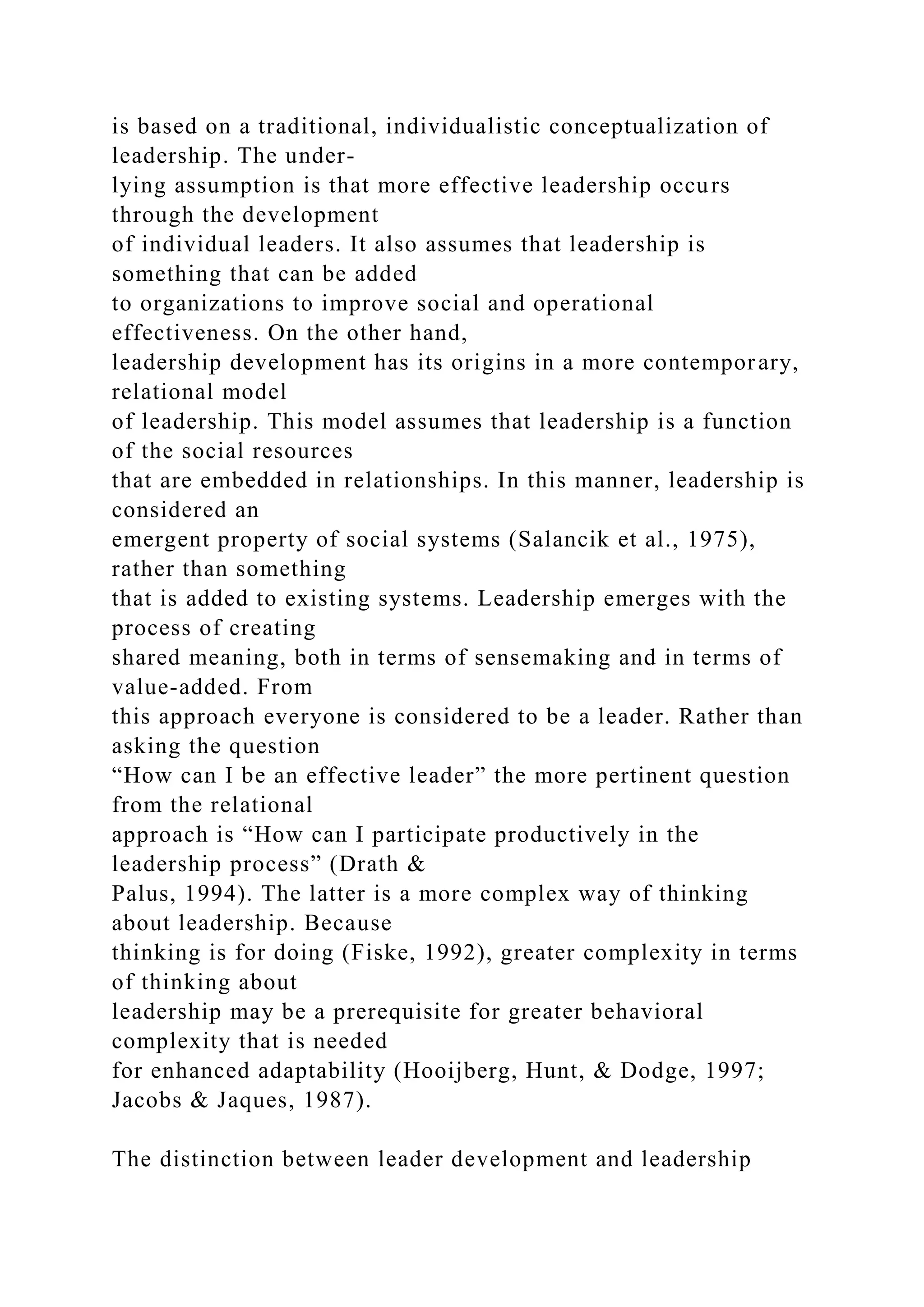 is based on a traditional, individualistic conceptualization of
leadership. The under-
lying assumption is that more effective leadership occurs
through the development
of individual leaders. It also assumes that leadership is
something that can be added
to organizations to improve social and operational
effectiveness. On the other hand,
leadership development has its origins in a more contemporary,
relational model
of leadership. This model assumes that leadership is a function
of the social resources
that are embedded in relationships. In this manner, leadership is
considered an
emergent property of social systems (Salancik et al., 1975),
rather than something
that is added to existing systems. Leadership emerges with the
process of creating
shared meaning, both in terms of sensemaking and in terms of
value-added. From
this approach everyone is considered to be a leader. Rather than
asking the question
“How can I be an effective leader” the more pertinent question
from the relational
approach is “How can I participate productively in the
leadership process” (Drath &
Palus, 1994). The latter is a more complex way of thinking
about leadership. Because
thinking is for doing (Fiske, 1992), greater complexity in terms
of thinking about
leadership may be a prerequisite for greater behavioral
complexity that is needed
for enhanced adaptability (Hooijberg, Hunt, & Dodge, 1997;
Jacobs & Jaques, 1987).
The distinction between leader development and leadership
 
