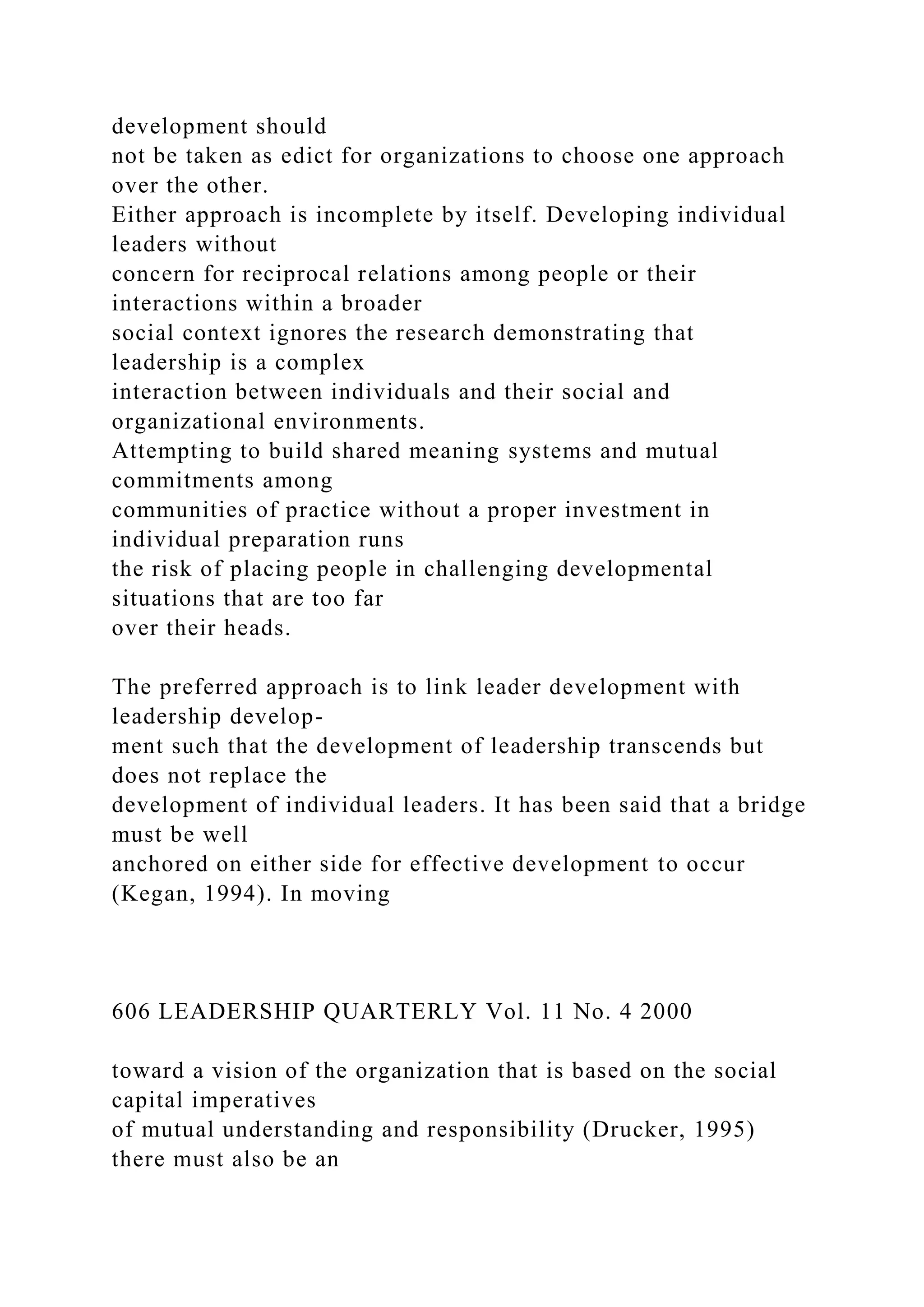 development should
not be taken as edict for organizations to choose one approach
over the other.
Either approach is incomplete by itself. Developing individual
leaders without
concern for reciprocal relations among people or their
interactions within a broader
social context ignores the research demonstrating that
leadership is a complex
interaction between individuals and their social and
organizational environments.
Attempting to build shared meaning systems and mutual
commitments among
communities of practice without a proper investment in
individual preparation runs
the risk of placing people in challenging developmental
situations that are too far
over their heads.
The preferred approach is to link leader development with
leadership develop-
ment such that the development of leadership transcends but
does not replace the
development of individual leaders. It has been said that a bridge
must be well
anchored on either side for effective development to occur
(Kegan, 1994). In moving
606 LEADERSHIP QUARTERLY Vol. 11 No. 4 2000
toward a vision of the organization that is based on the social
capital imperatives
of mutual understanding and responsibility (Drucker, 1995)
there must also be an
 