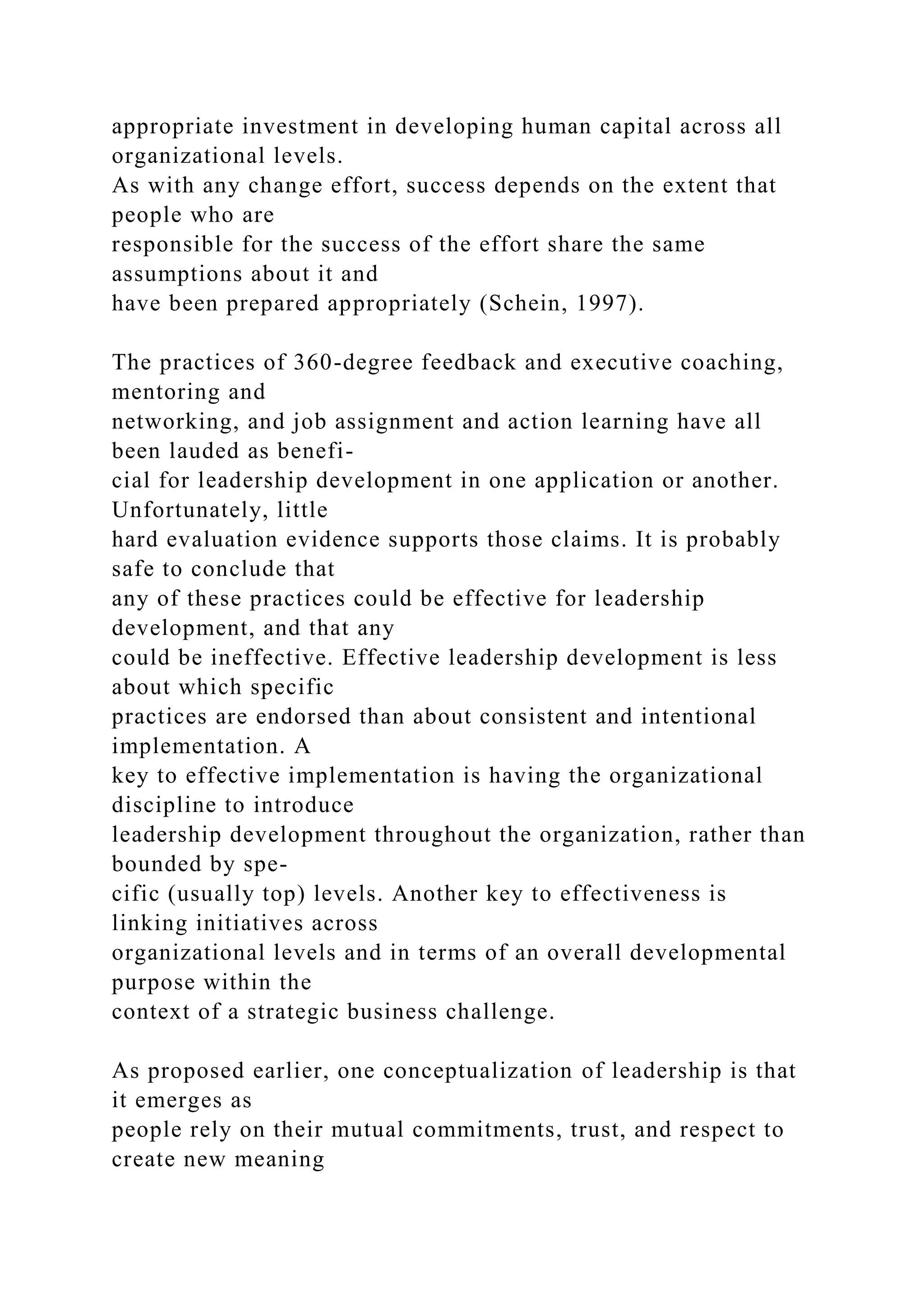 appropriate investment in developing human capital across all
organizational levels.
As with any change effort, success depends on the extent that
people who are
responsible for the success of the effort share the same
assumptions about it and
have been prepared appropriately (Schein, 1997).
The practices of 360-degree feedback and executive coaching,
mentoring and
networking, and job assignment and action learning have all
been lauded as benefi-
cial for leadership development in one application or another.
Unfortunately, little
hard evaluation evidence supports those claims. It is probably
safe to conclude that
any of these practices could be effective for leadership
development, and that any
could be ineffective. Effective leadership development is less
about which specific
practices are endorsed than about consistent and intentional
implementation. A
key to effective implementation is having the organizational
discipline to introduce
leadership development throughout the organization, rather than
bounded by spe-
cific (usually top) levels. Another key to effectiveness is
linking initiatives across
organizational levels and in terms of an overall developmental
purpose within the
context of a strategic business challenge.
As proposed earlier, one conceptualization of leadership is that
it emerges as
people rely on their mutual commitments, trust, and respect to
create new meaning
 