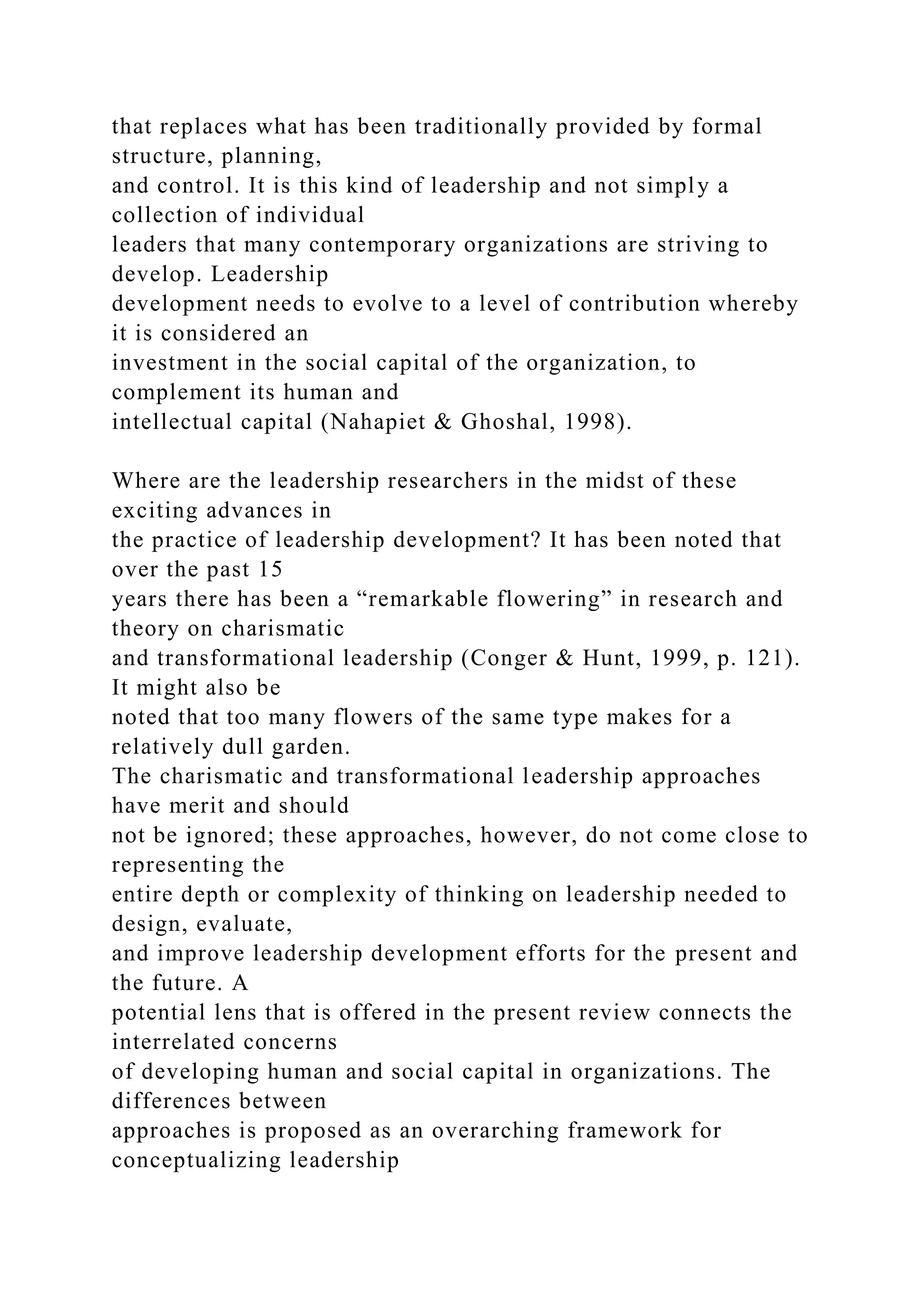 that replaces what has been traditionally provided by formal
structure, planning,
and control. It is this kind of leadership and not simply a
collection of individual
leaders that many contemporary organizations are striving to
develop. Leadership
development needs to evolve to a level of contribution whereby
it is considered an
investment in the social capital of the organization, to
complement its human and
intellectual capital (Nahapiet & Ghoshal, 1998).
Where are the leadership researchers in the midst of these
exciting advances in
the practice of leadership development? It has been noted that
over the past 15
years there has been a “remarkable flowering” in research and
theory on charismatic
and transformational leadership (Conger & Hunt, 1999, p. 121).
It might also be
noted that too many flowers of the same type makes for a
relatively dull garden.
The charismatic and transformational leadership approaches
have merit and should
not be ignored; these approaches, however, do not come close to
representing the
entire depth or complexity of thinking on leadership needed to
design, evaluate,
and improve leadership development efforts for the present and
the future. A
potential lens that is offered in the present review connects the
interrelated concerns
of developing human and social capital in organizations. The
differences between
approaches is proposed as an overarching framework for
conceptualizing leadership
 