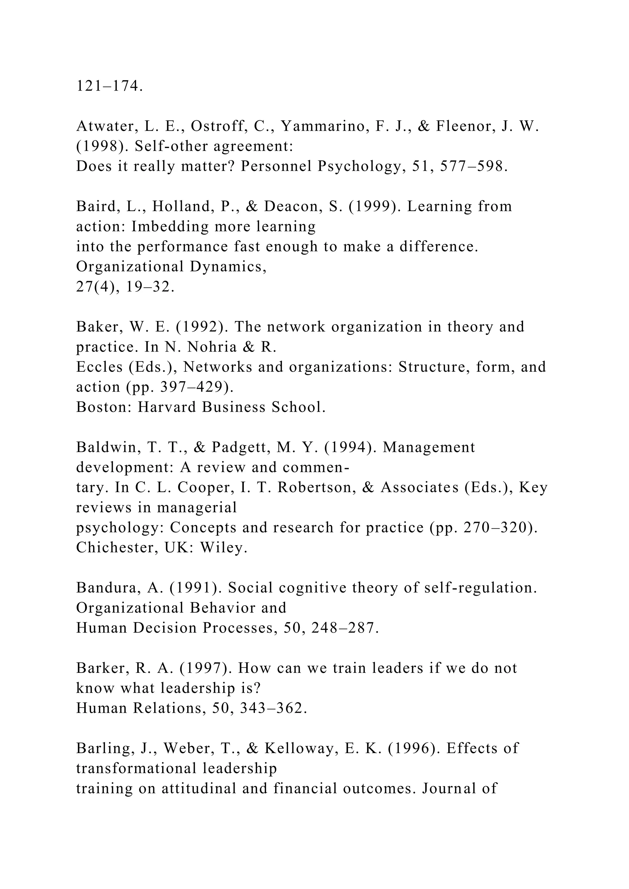 121–174.
Atwater, L. E., Ostroff, C., Yammarino, F. J., & Fleenor, J. W.
(1998). Self-other agreement:
Does it really matter? Personnel Psychology, 51, 577–598.
Baird, L., Holland, P., & Deacon, S. (1999). Learning from
action: Imbedding more learning
into the performance fast enough to make a difference.
Organizational Dynamics,
27(4), 19–32.
Baker, W. E. (1992). The network organization in theory and
practice. In N. Nohria & R.
Eccles (Eds.), Networks and organizations: Structure, form, and
action (pp. 397–429).
Boston: Harvard Business School.
Baldwin, T. T., & Padgett, M. Y. (1994). Management
development: A review and commen-
tary. In C. L. Cooper, I. T. Robertson, & Associates (Eds.), Key
reviews in managerial
psychology: Concepts and research for practice (pp. 270–320).
Chichester, UK: Wiley.
Bandura, A. (1991). Social cognitive theory of self-regulation.
Organizational Behavior and
Human Decision Processes, 50, 248–287.
Barker, R. A. (1997). How can we train leaders if we do not
know what leadership is?
Human Relations, 50, 343–362.
Barling, J., Weber, T., & Kelloway, E. K. (1996). Effects of
transformational leadership
training on attitudinal and financial outcomes. Journal of
 