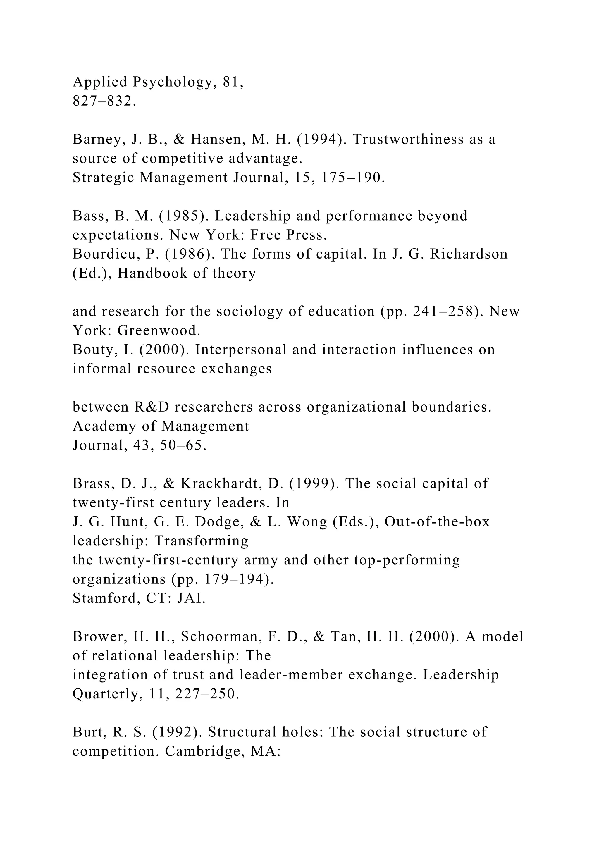 Applied Psychology, 81,
827–832.
Barney, J. B., & Hansen, M. H. (1994). Trustworthiness as a
source of competitive advantage.
Strategic Management Journal, 15, 175–190.
Bass, B. M. (1985). Leadership and performance beyond
expectations. New York: Free Press.
Bourdieu, P. (1986). The forms of capital. In J. G. Richardson
(Ed.), Handbook of theory
and research for the sociology of education (pp. 241–258). New
York: Greenwood.
Bouty, I. (2000). Interpersonal and interaction influences on
informal resource exchanges
between R&D researchers across organizational boundaries.
Academy of Management
Journal, 43, 50–65.
Brass, D. J., & Krackhardt, D. (1999). The social capital of
twenty-first century leaders. In
J. G. Hunt, G. E. Dodge, & L. Wong (Eds.), Out-of-the-box
leadership: Transforming
the twenty-first-century army and other top-performing
organizations (pp. 179–194).
Stamford, CT: JAI.
Brower, H. H., Schoorman, F. D., & Tan, H. H. (2000). A model
of relational leadership: The
integration of trust and leader-member exchange. Leadership
Quarterly, 11, 227–250.
Burt, R. S. (1992). Structural holes: The social structure of
competition. Cambridge, MA:
 