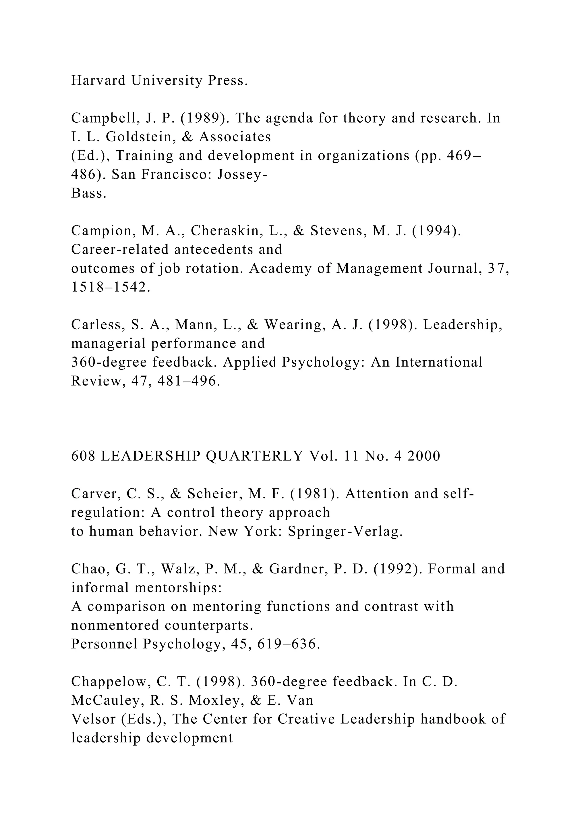 Harvard University Press.
Campbell, J. P. (1989). The agenda for theory and research. In
I. L. Goldstein, & Associates
(Ed.), Training and development in organizations (pp. 469–
486). San Francisco: Jossey-
Bass.
Campion, M. A., Cheraskin, L., & Stevens, M. J. (1994).
Career-related antecedents and
outcomes of job rotation. Academy of Management Journal, 37,
1518–1542.
Carless, S. A., Mann, L., & Wearing, A. J. (1998). Leadership,
managerial performance and
360-degree feedback. Applied Psychology: An International
Review, 47, 481–496.
608 LEADERSHIP QUARTERLY Vol. 11 No. 4 2000
Carver, C. S., & Scheier, M. F. (1981). Attention and self-
regulation: A control theory approach
to human behavior. New York: Springer-Verlag.
Chao, G. T., Walz, P. M., & Gardner, P. D. (1992). Formal and
informal mentorships:
A comparison on mentoring functions and contrast with
nonmentored counterparts.
Personnel Psychology, 45, 619–636.
Chappelow, C. T. (1998). 360-degree feedback. In C. D.
McCauley, R. S. Moxley, & E. Van
Velsor (Eds.), The Center for Creative Leadership handbook of
leadership development
 