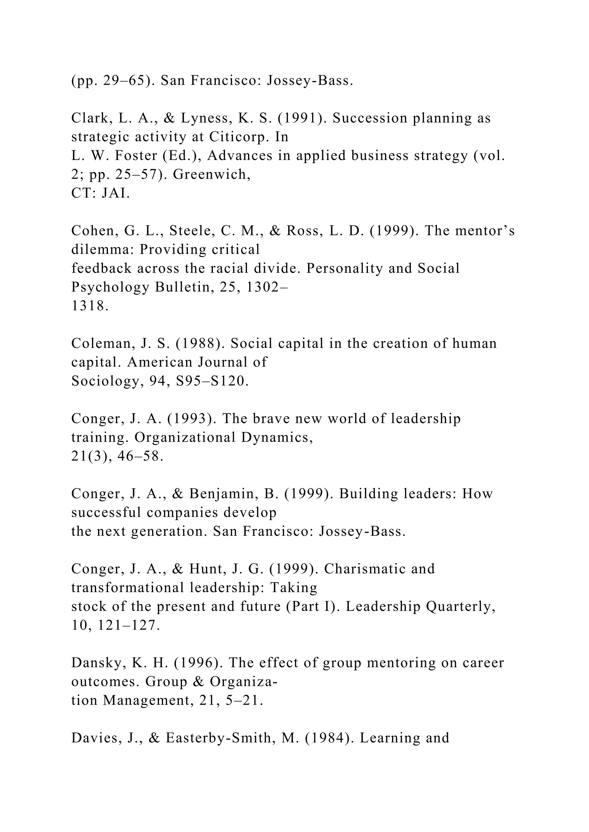 (pp. 29–65). San Francisco: Jossey-Bass.
Clark, L. A., & Lyness, K. S. (1991). Succession planning as
strategic activity at Citicorp. In
L. W. Foster (Ed.), Advances in applied business strategy (vol.
2; pp. 25–57). Greenwich,
CT: JAI.
Cohen, G. L., Steele, C. M., & Ross, L. D. (1999). The mentor’s
dilemma: Providing critical
feedback across the racial divide. Personality and Social
Psychology Bulletin, 25, 1302–
1318.
Coleman, J. S. (1988). Social capital in the creation of human
capital. American Journal of
Sociology, 94, S95–S120.
Conger, J. A. (1993). The brave new world of leadership
training. Organizational Dynamics,
21(3), 46–58.
Conger, J. A., & Benjamin, B. (1999). Building leaders: How
successful companies develop
the next generation. San Francisco: Jossey-Bass.
Conger, J. A., & Hunt, J. G. (1999). Charismatic and
transformational leadership: Taking
stock of the present and future (Part I). Leadership Quarterly,
10, 121–127.
Dansky, K. H. (1996). The effect of group mentoring on career
outcomes. Group & Organiza-
tion Management, 21, 5–21.
Davies, J., & Easterby-Smith, M. (1984). Learning and
 