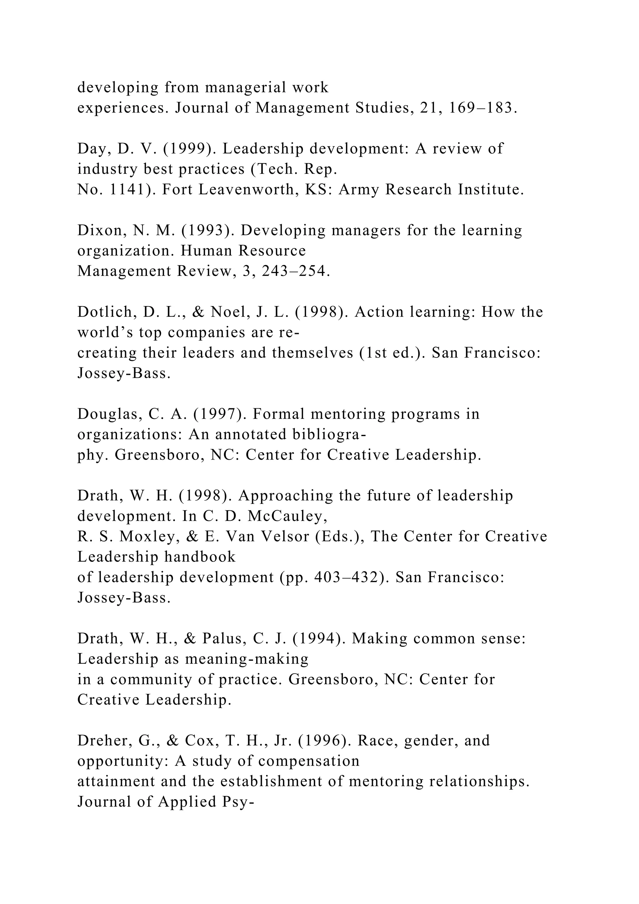 developing from managerial work
experiences. Journal of Management Studies, 21, 169–183.
Day, D. V. (1999). Leadership development: A review of
industry best practices (Tech. Rep.
No. 1141). Fort Leavenworth, KS: Army Research Institute.
Dixon, N. M. (1993). Developing managers for the learning
organization. Human Resource
Management Review, 3, 243–254.
Dotlich, D. L., & Noel, J. L. (1998). Action learning: How the
world’s top companies are re-
creating their leaders and themselves (1st ed.). San Francisco:
Jossey-Bass.
Douglas, C. A. (1997). Formal mentoring programs in
organizations: An annotated bibliogra-
phy. Greensboro, NC: Center for Creative Leadership.
Drath, W. H. (1998). Approaching the future of leadership
development. In C. D. McCauley,
R. S. Moxley, & E. Van Velsor (Eds.), The Center for Creative
Leadership handbook
of leadership development (pp. 403–432). San Francisco:
Jossey-Bass.
Drath, W. H., & Palus, C. J. (1994). Making common sense:
Leadership as meaning-making
in a community of practice. Greensboro, NC: Center for
Creative Leadership.
Dreher, G., & Cox, T. H., Jr. (1996). Race, gender, and
opportunity: A study of compensation
attainment and the establishment of mentoring relationships.
Journal of Applied Psy-
 