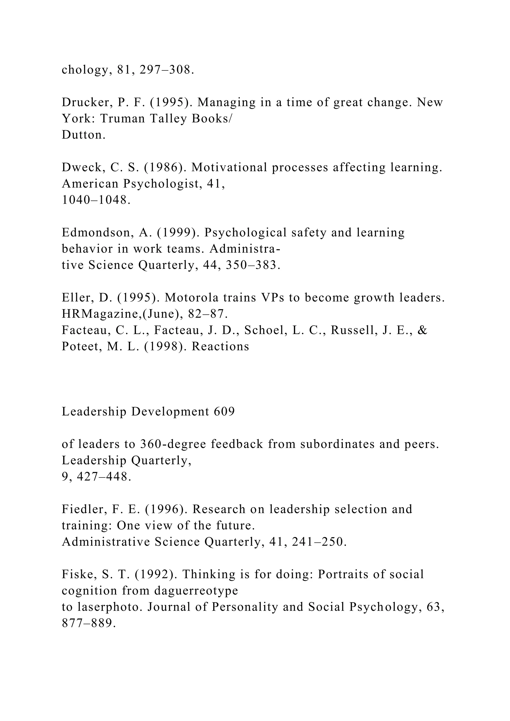 chology, 81, 297–308.
Drucker, P. F. (1995). Managing in a time of great change. New
York: Truman Talley Books/
Dutton.
Dweck, C. S. (1986). Motivational processes affecting learning.
American Psychologist, 41,
1040–1048.
Edmondson, A. (1999). Psychological safety and learning
behavior in work teams. Administra-
tive Science Quarterly, 44, 350–383.
Eller, D. (1995). Motorola trains VPs to become growth leaders.
HRMagazine,(June), 82–87.
Facteau, C. L., Facteau, J. D., Schoel, L. C., Russell, J. E., &
Poteet, M. L. (1998). Reactions
Leadership Development 609
of leaders to 360-degree feedback from subordinates and peers.
Leadership Quarterly,
9, 427–448.
Fiedler, F. E. (1996). Research on leadership selection and
training: One view of the future.
Administrative Science Quarterly, 41, 241–250.
Fiske, S. T. (1992). Thinking is for doing: Portraits of social
cognition from daguerreotype
to laserphoto. Journal of Personality and Social Psychology, 63,
877–889.
 