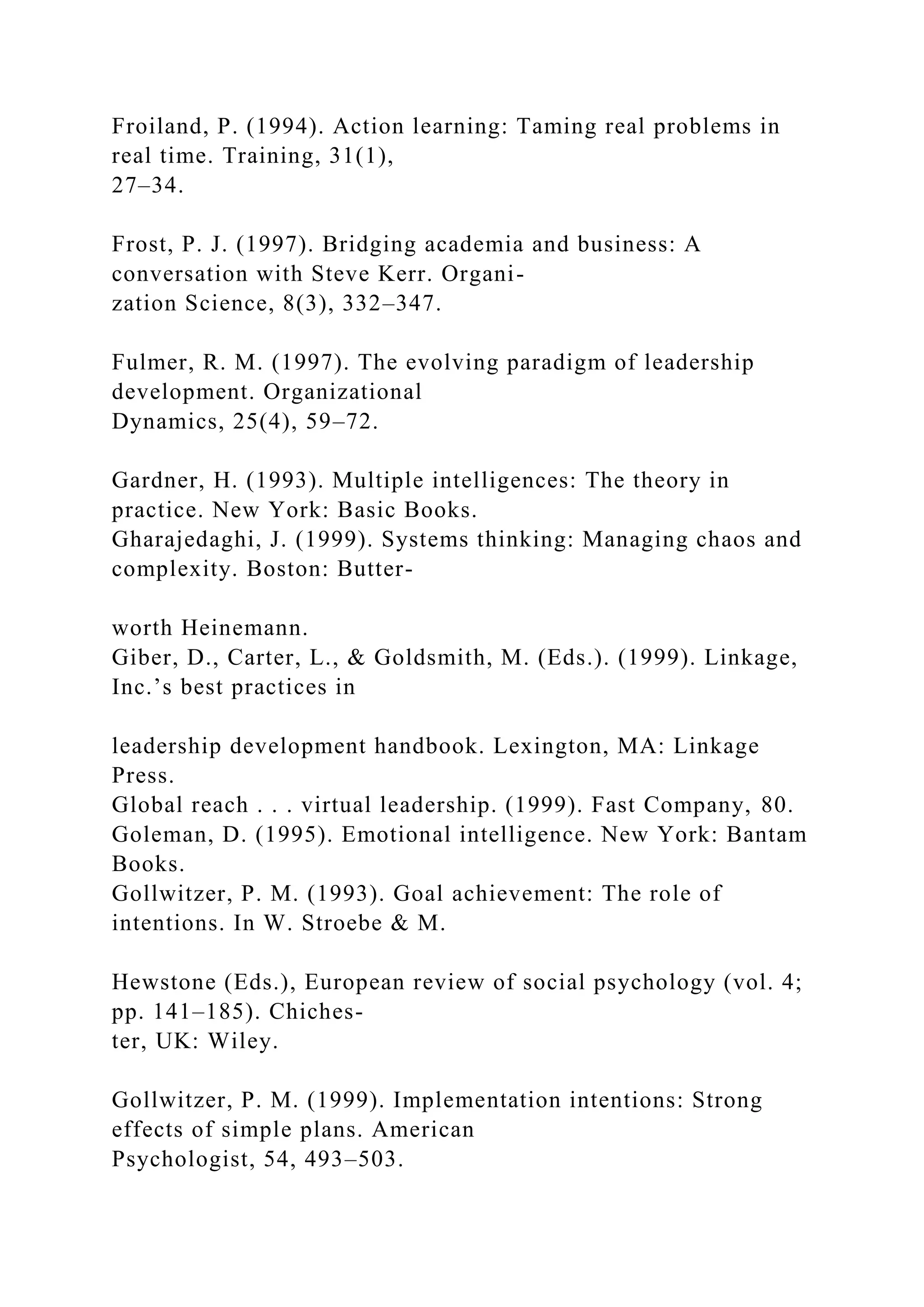 Froiland, P. (1994). Action learning: Taming real problems in
real time. Training, 31(1),
27–34.
Frost, P. J. (1997). Bridging academia and business: A
conversation with Steve Kerr. Organi-
zation Science, 8(3), 332–347.
Fulmer, R. M. (1997). The evolving paradigm of leadership
development. Organizational
Dynamics, 25(4), 59–72.
Gardner, H. (1993). Multiple intelligences: The theory in
practice. New York: Basic Books.
Gharajedaghi, J. (1999). Systems thinking: Managing chaos and
complexity. Boston: Butter-
worth Heinemann.
Giber, D., Carter, L., & Goldsmith, M. (Eds.). (1999). Linkage,
Inc.’s best practices in
leadership development handbook. Lexington, MA: Linkage
Press.
Global reach . . . virtual leadership. (1999). Fast Company, 80.
Goleman, D. (1995). Emotional intelligence. New York: Bantam
Books.
Gollwitzer, P. M. (1993). Goal achievement: The role of
intentions. In W. Stroebe & M.
Hewstone (Eds.), European review of social psychology (vol. 4;
pp. 141–185). Chiches-
ter, UK: Wiley.
Gollwitzer, P. M. (1999). Implementation intentions: Strong
effects of simple plans. American
Psychologist, 54, 493–503.
 