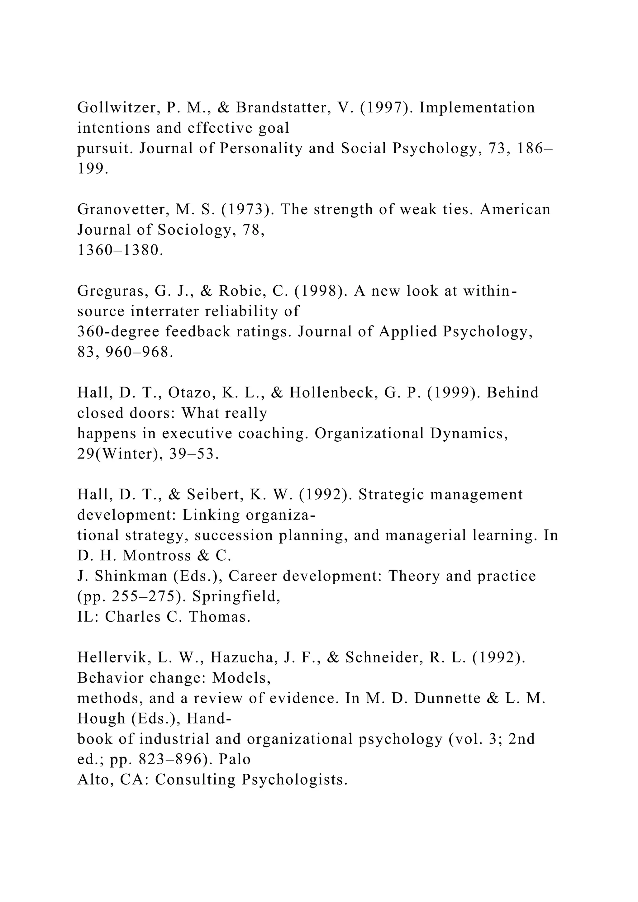 Gollwitzer, P. M., & Brandstatter, V. (1997). Implementation
intentions and effective goal
pursuit. Journal of Personality and Social Psychology, 73, 186–
199.
Granovetter, M. S. (1973). The strength of weak ties. American
Journal of Sociology, 78,
1360–1380.
Greguras, G. J., & Robie, C. (1998). A new look at within-
source interrater reliability of
360-degree feedback ratings. Journal of Applied Psychology,
83, 960–968.
Hall, D. T., Otazo, K. L., & Hollenbeck, G. P. (1999). Behind
closed doors: What really
happens in executive coaching. Organizational Dynamics,
29(Winter), 39–53.
Hall, D. T., & Seibert, K. W. (1992). Strategic management
development: Linking organiza-
tional strategy, succession planning, and managerial learning. In
D. H. Montross & C.
J. Shinkman (Eds.), Career development: Theory and practice
(pp. 255–275). Springfield,
IL: Charles C. Thomas.
Hellervik, L. W., Hazucha, J. F., & Schneider, R. L. (1992).
Behavior change: Models,
methods, and a review of evidence. In M. D. Dunnette & L. M.
Hough (Eds.), Hand-
book of industrial and organizational psychology (vol. 3; 2nd
ed.; pp. 823–896). Palo
Alto, CA: Consulting Psychologists.
 