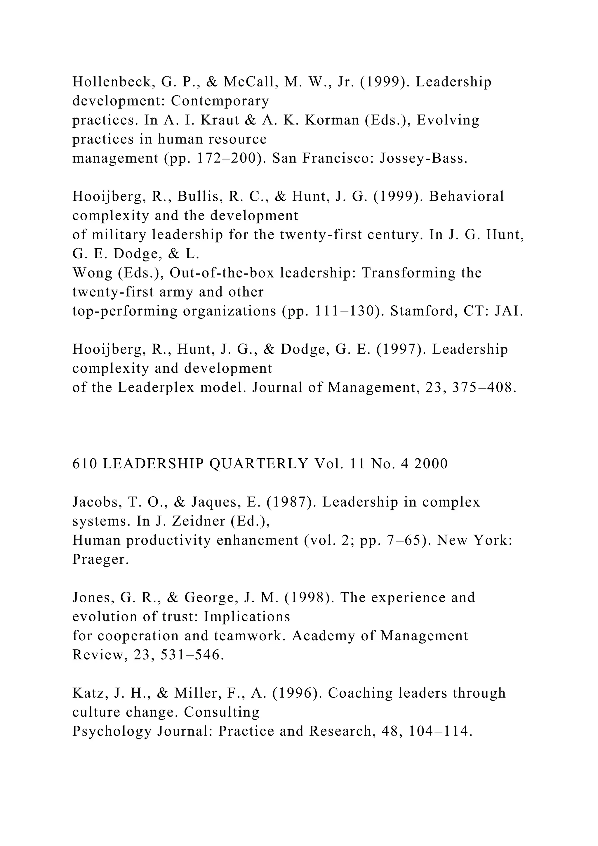 Hollenbeck, G. P., & McCall, M. W., Jr. (1999). Leadership
development: Contemporary
practices. In A. I. Kraut & A. K. Korman (Eds.), Evolving
practices in human resource
management (pp. 172–200). San Francisco: Jossey-Bass.
Hooijberg, R., Bullis, R. C., & Hunt, J. G. (1999). Behavioral
complexity and the development
of military leadership for the twenty-first century. In J. G. Hunt,
G. E. Dodge, & L.
Wong (Eds.), Out-of-the-box leadership: Transforming the
twenty-first army and other
top-performing organizations (pp. 111–130). Stamford, CT: JAI.
Hooijberg, R., Hunt, J. G., & Dodge, G. E. (1997). Leadership
complexity and development
of the Leaderplex model. Journal of Management, 23, 375–408.
610 LEADERSHIP QUARTERLY Vol. 11 No. 4 2000
Jacobs, T. O., & Jaques, E. (1987). Leadership in complex
systems. In J. Zeidner (Ed.),
Human productivity enhancment (vol. 2; pp. 7–65). New York:
Praeger.
Jones, G. R., & George, J. M. (1998). The experience and
evolution of trust: Implications
for cooperation and teamwork. Academy of Management
Review, 23, 531–546.
Katz, J. H., & Miller, F., A. (1996). Coaching leaders through
culture change. Consulting
Psychology Journal: Practice and Research, 48, 104–114.
 