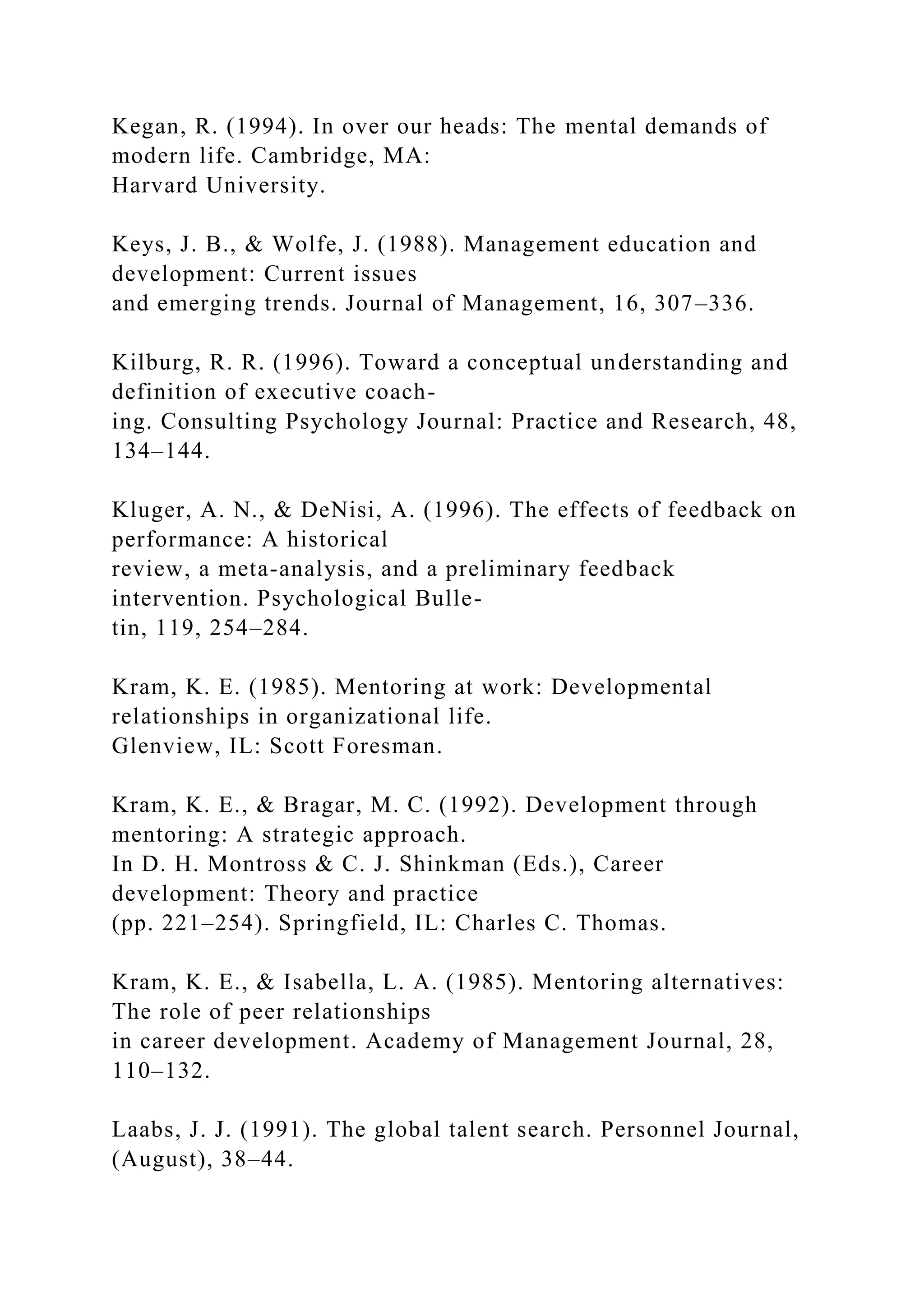 Kegan, R. (1994). In over our heads: The mental demands of
modern life. Cambridge, MA:
Harvard University.
Keys, J. B., & Wolfe, J. (1988). Management education and
development: Current issues
and emerging trends. Journal of Management, 16, 307–336.
Kilburg, R. R. (1996). Toward a conceptual understanding and
definition of executive coach-
ing. Consulting Psychology Journal: Practice and Research, 48,
134–144.
Kluger, A. N., & DeNisi, A. (1996). The effects of feedback on
performance: A historical
review, a meta-analysis, and a preliminary feedback
intervention. Psychological Bulle-
tin, 119, 254–284.
Kram, K. E. (1985). Mentoring at work: Developmental
relationships in organizational life.
Glenview, IL: Scott Foresman.
Kram, K. E., & Bragar, M. C. (1992). Development through
mentoring: A strategic approach.
In D. H. Montross & C. J. Shinkman (Eds.), Career
development: Theory and practice
(pp. 221–254). Springfield, IL: Charles C. Thomas.
Kram, K. E., & Isabella, L. A. (1985). Mentoring alternatives:
The role of peer relationships
in career development. Academy of Management Journal, 28,
110–132.
Laabs, J. J. (1991). The global talent search. Personnel Journal,
(August), 38–44.
 