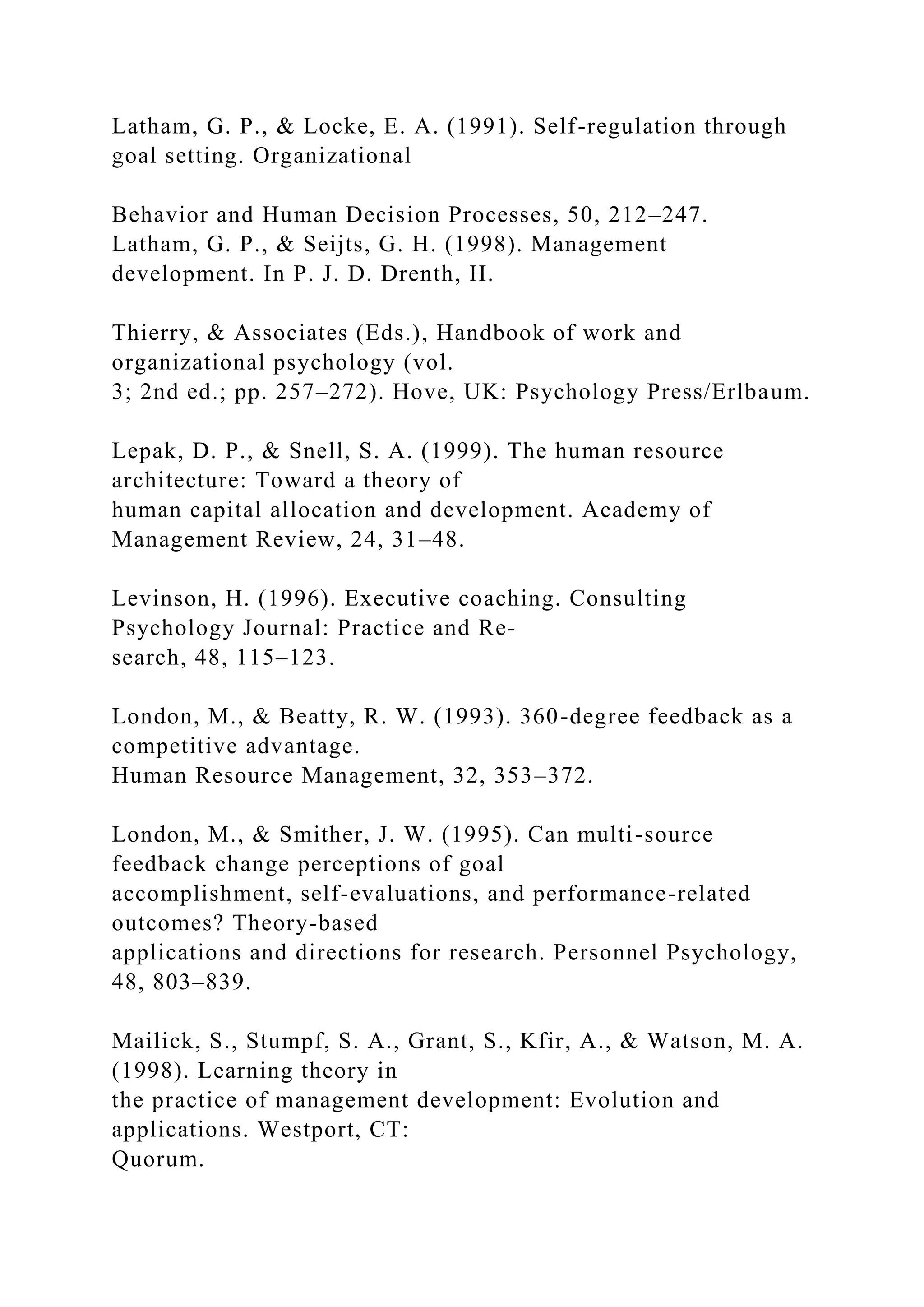 Latham, G. P., & Locke, E. A. (1991). Self-regulation through
goal setting. Organizational
Behavior and Human Decision Processes, 50, 212–247.
Latham, G. P., & Seijts, G. H. (1998). Management
development. In P. J. D. Drenth, H.
Thierry, & Associates (Eds.), Handbook of work and
organizational psychology (vol.
3; 2nd ed.; pp. 257–272). Hove, UK: Psychology Press/Erlbaum.
Lepak, D. P., & Snell, S. A. (1999). The human resource
architecture: Toward a theory of
human capital allocation and development. Academy of
Management Review, 24, 31–48.
Levinson, H. (1996). Executive coaching. Consulting
Psychology Journal: Practice and Re-
search, 48, 115–123.
London, M., & Beatty, R. W. (1993). 360-degree feedback as a
competitive advantage.
Human Resource Management, 32, 353–372.
London, M., & Smither, J. W. (1995). Can multi-source
feedback change perceptions of goal
accomplishment, self-evaluations, and performance-related
outcomes? Theory-based
applications and directions for research. Personnel Psychology,
48, 803–839.
Mailick, S., Stumpf, S. A., Grant, S., Kfir, A., & Watson, M. A.
(1998). Learning theory in
the practice of management development: Evolution and
applications. Westport, CT:
Quorum.
 