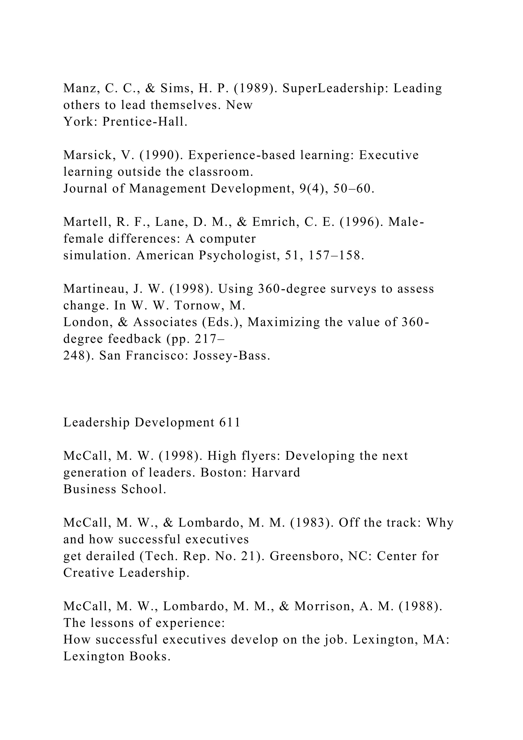 Manz, C. C., & Sims, H. P. (1989). SuperLeadership: Leading
others to lead themselves. New
York: Prentice-Hall.
Marsick, V. (1990). Experience-based learning: Executive
learning outside the classroom.
Journal of Management Development, 9(4), 50–60.
Martell, R. F., Lane, D. M., & Emrich, C. E. (1996). Male-
female differences: A computer
simulation. American Psychologist, 51, 157–158.
Martineau, J. W. (1998). Using 360-degree surveys to assess
change. In W. W. Tornow, M.
London, & Associates (Eds.), Maximizing the value of 360-
degree feedback (pp. 217–
248). San Francisco: Jossey-Bass.
Leadership Development 611
McCall, M. W. (1998). High flyers: Developing the next
generation of leaders. Boston: Harvard
Business School.
McCall, M. W., & Lombardo, M. M. (1983). Off the track: Why
and how successful executives
get derailed (Tech. Rep. No. 21). Greensboro, NC: Center for
Creative Leadership.
McCall, M. W., Lombardo, M. M., & Morrison, A. M. (1988).
The lessons of experience:
How successful executives develop on the job. Lexington, MA:
Lexington Books.
 