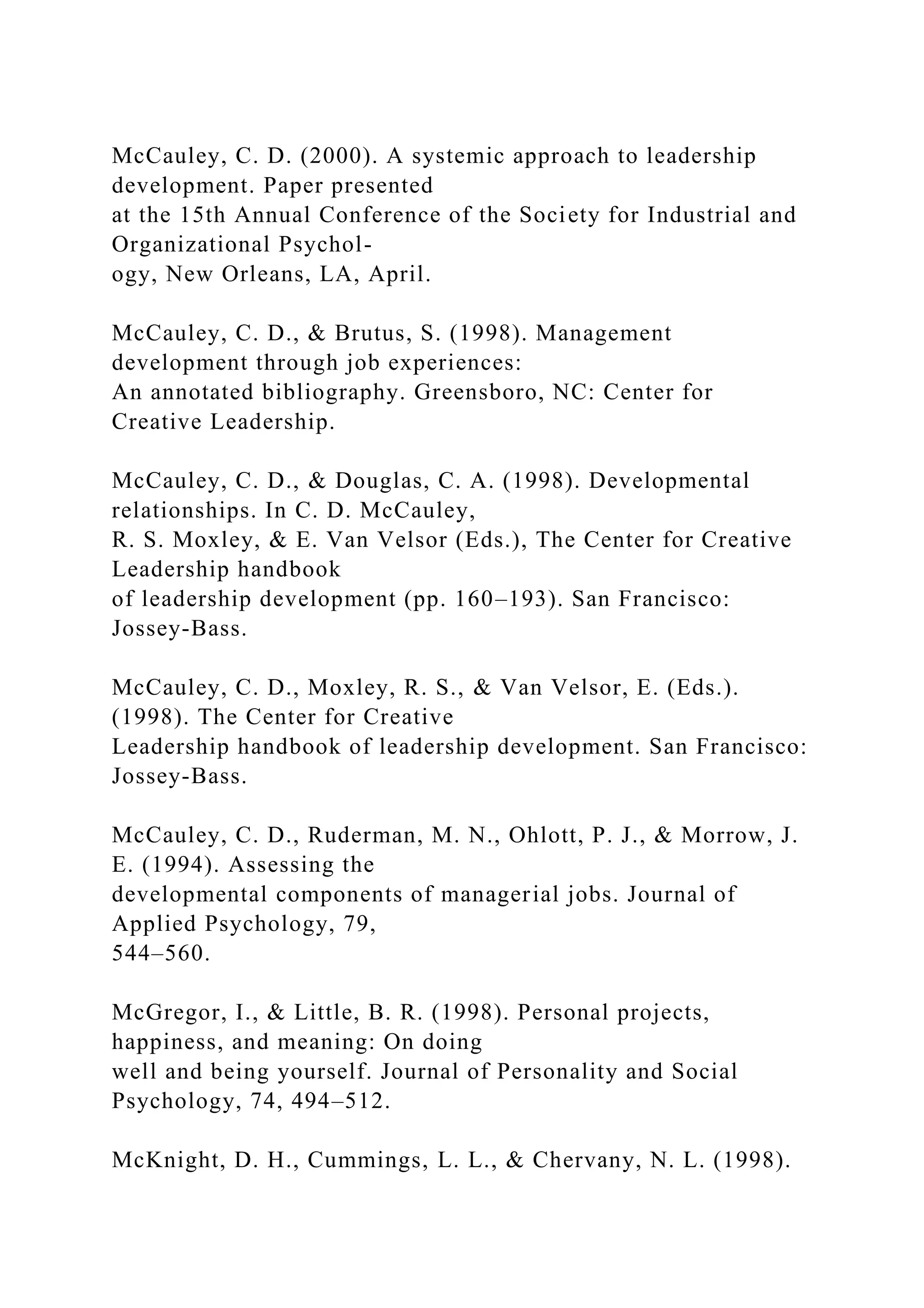 McCauley, C. D. (2000). A systemic approach to leadership
development. Paper presented
at the 15th Annual Conference of the Society for Industrial and
Organizational Psychol-
ogy, New Orleans, LA, April.
McCauley, C. D., & Brutus, S. (1998). Management
development through job experiences:
An annotated bibliography. Greensboro, NC: Center for
Creative Leadership.
McCauley, C. D., & Douglas, C. A. (1998). Developmental
relationships. In C. D. McCauley,
R. S. Moxley, & E. Van Velsor (Eds.), The Center for Creative
Leadership handbook
of leadership development (pp. 160–193). San Francisco:
Jossey-Bass.
McCauley, C. D., Moxley, R. S., & Van Velsor, E. (Eds.).
(1998). The Center for Creative
Leadership handbook of leadership development. San Francisco:
Jossey-Bass.
McCauley, C. D., Ruderman, M. N., Ohlott, P. J., & Morrow, J.
E. (1994). Assessing the
developmental components of managerial jobs. Journal of
Applied Psychology, 79,
544–560.
McGregor, I., & Little, B. R. (1998). Personal projects,
happiness, and meaning: On doing
well and being yourself. Journal of Personality and Social
Psychology, 74, 494–512.
McKnight, D. H., Cummings, L. L., & Chervany, N. L. (1998).
 