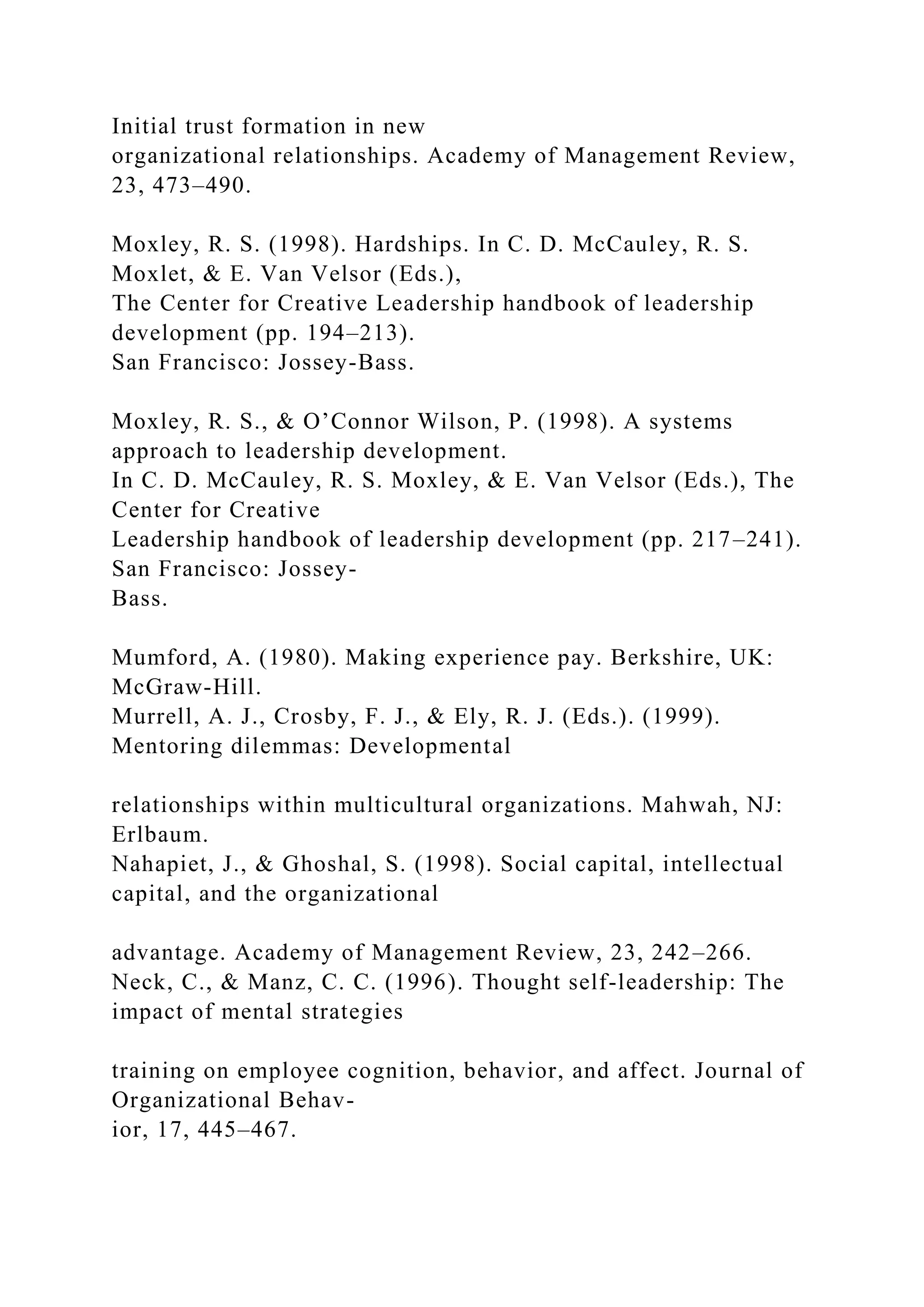 Initial trust formation in new
organizational relationships. Academy of Management Review,
23, 473–490.
Moxley, R. S. (1998). Hardships. In C. D. McCauley, R. S.
Moxlet, & E. Van Velsor (Eds.),
The Center for Creative Leadership handbook of leadership
development (pp. 194–213).
San Francisco: Jossey-Bass.
Moxley, R. S., & O’Connor Wilson, P. (1998). A systems
approach to leadership development.
In C. D. McCauley, R. S. Moxley, & E. Van Velsor (Eds.), The
Center for Creative
Leadership handbook of leadership development (pp. 217–241).
San Francisco: Jossey-
Bass.
Mumford, A. (1980). Making experience pay. Berkshire, UK:
McGraw-Hill.
Murrell, A. J., Crosby, F. J., & Ely, R. J. (Eds.). (1999).
Mentoring dilemmas: Developmental
relationships within multicultural organizations. Mahwah, NJ:
Erlbaum.
Nahapiet, J., & Ghoshal, S. (1998). Social capital, intellectual
capital, and the organizational
advantage. Academy of Management Review, 23, 242–266.
Neck, C., & Manz, C. C. (1996). Thought self-leadership: The
impact of mental strategies
training on employee cognition, behavior, and affect. Journal of
Organizational Behav-
ior, 17, 445–467.
 