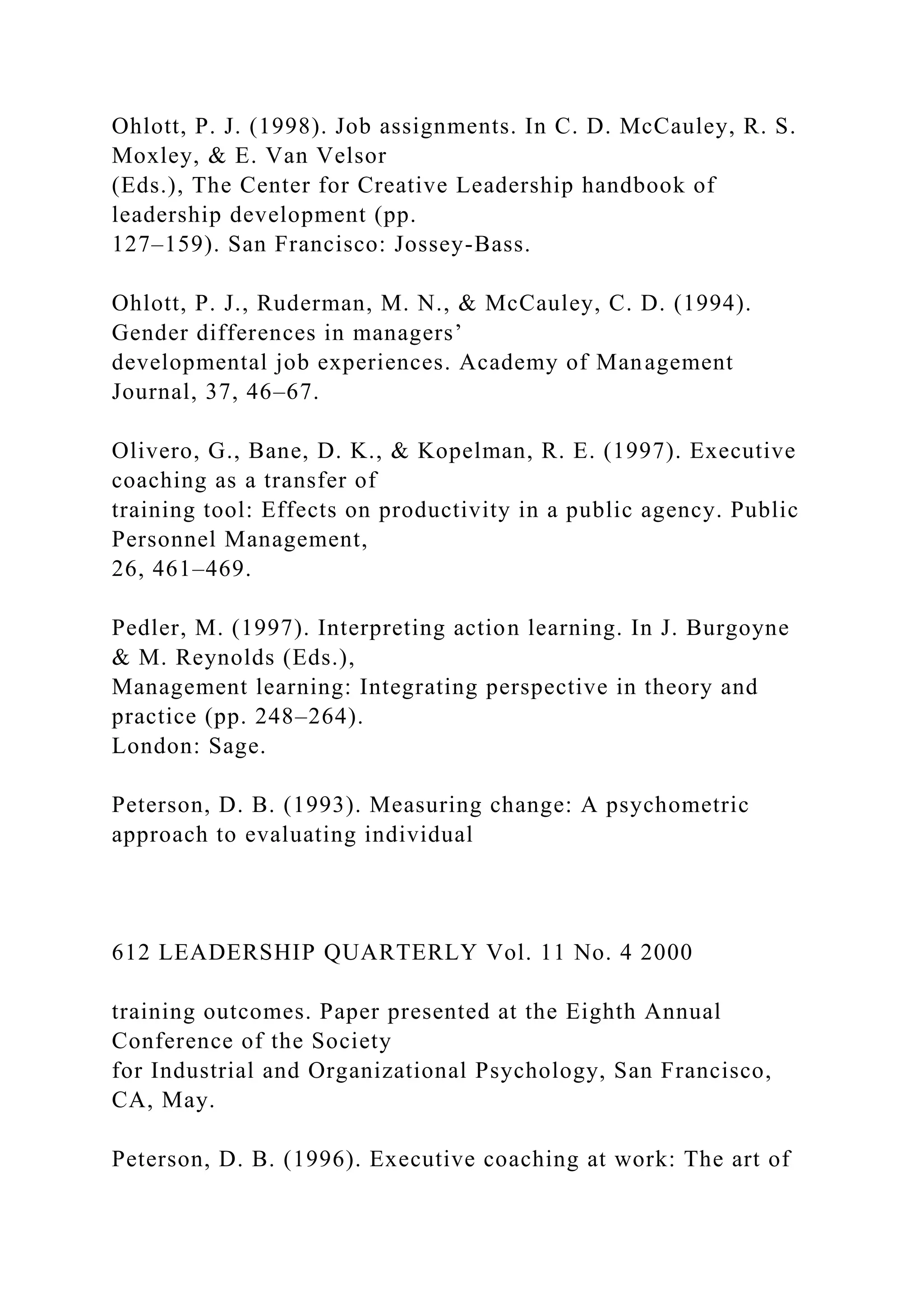 Ohlott, P. J. (1998). Job assignments. In C. D. McCauley, R. S.
Moxley, & E. Van Velsor
(Eds.), The Center for Creative Leadership handbook of
leadership development (pp.
127–159). San Francisco: Jossey-Bass.
Ohlott, P. J., Ruderman, M. N., & McCauley, C. D. (1994).
Gender differences in managers’
developmental job experiences. Academy of Management
Journal, 37, 46–67.
Olivero, G., Bane, D. K., & Kopelman, R. E. (1997). Executive
coaching as a transfer of
training tool: Effects on productivity in a public agency. Public
Personnel Management,
26, 461–469.
Pedler, M. (1997). Interpreting action learning. In J. Burgoyne
& M. Reynolds (Eds.),
Management learning: Integrating perspective in theory and
practice (pp. 248–264).
London: Sage.
Peterson, D. B. (1993). Measuring change: A psychometric
approach to evaluating individual
612 LEADERSHIP QUARTERLY Vol. 11 No. 4 2000
training outcomes. Paper presented at the Eighth Annual
Conference of the Society
for Industrial and Organizational Psychology, San Francisco,
CA, May.
Peterson, D. B. (1996). Executive coaching at work: The art of
 