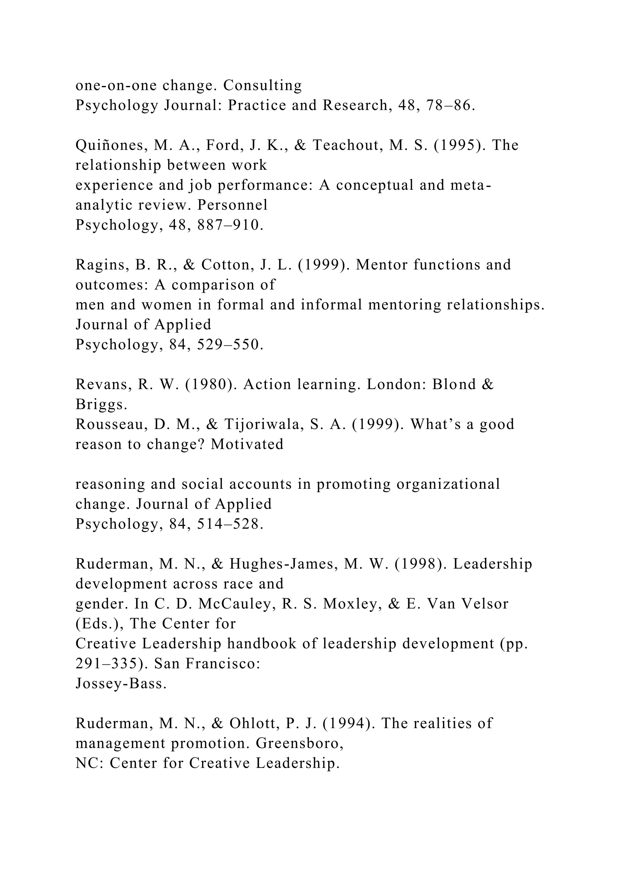 one-on-one change. Consulting
Psychology Journal: Practice and Research, 48, 78–86.
Quiñones, M. A., Ford, J. K., & Teachout, M. S. (1995). The
relationship between work
experience and job performance: A conceptual and meta-
analytic review. Personnel
Psychology, 48, 887–910.
Ragins, B. R., & Cotton, J. L. (1999). Mentor functions and
outcomes: A comparison of
men and women in formal and informal mentoring relationships.
Journal of Applied
Psychology, 84, 529–550.
Revans, R. W. (1980). Action learning. London: Blond &
Briggs.
Rousseau, D. M., & Tijoriwala, S. A. (1999). What’s a good
reason to change? Motivated
reasoning and social accounts in promoting organizational
change. Journal of Applied
Psychology, 84, 514–528.
Ruderman, M. N., & Hughes-James, M. W. (1998). Leadership
development across race and
gender. In C. D. McCauley, R. S. Moxley, & E. Van Velsor
(Eds.), The Center for
Creative Leadership handbook of leadership development (pp.
291–335). San Francisco:
Jossey-Bass.
Ruderman, M. N., & Ohlott, P. J. (1994). The realities of
management promotion. Greensboro,
NC: Center for Creative Leadership.
 