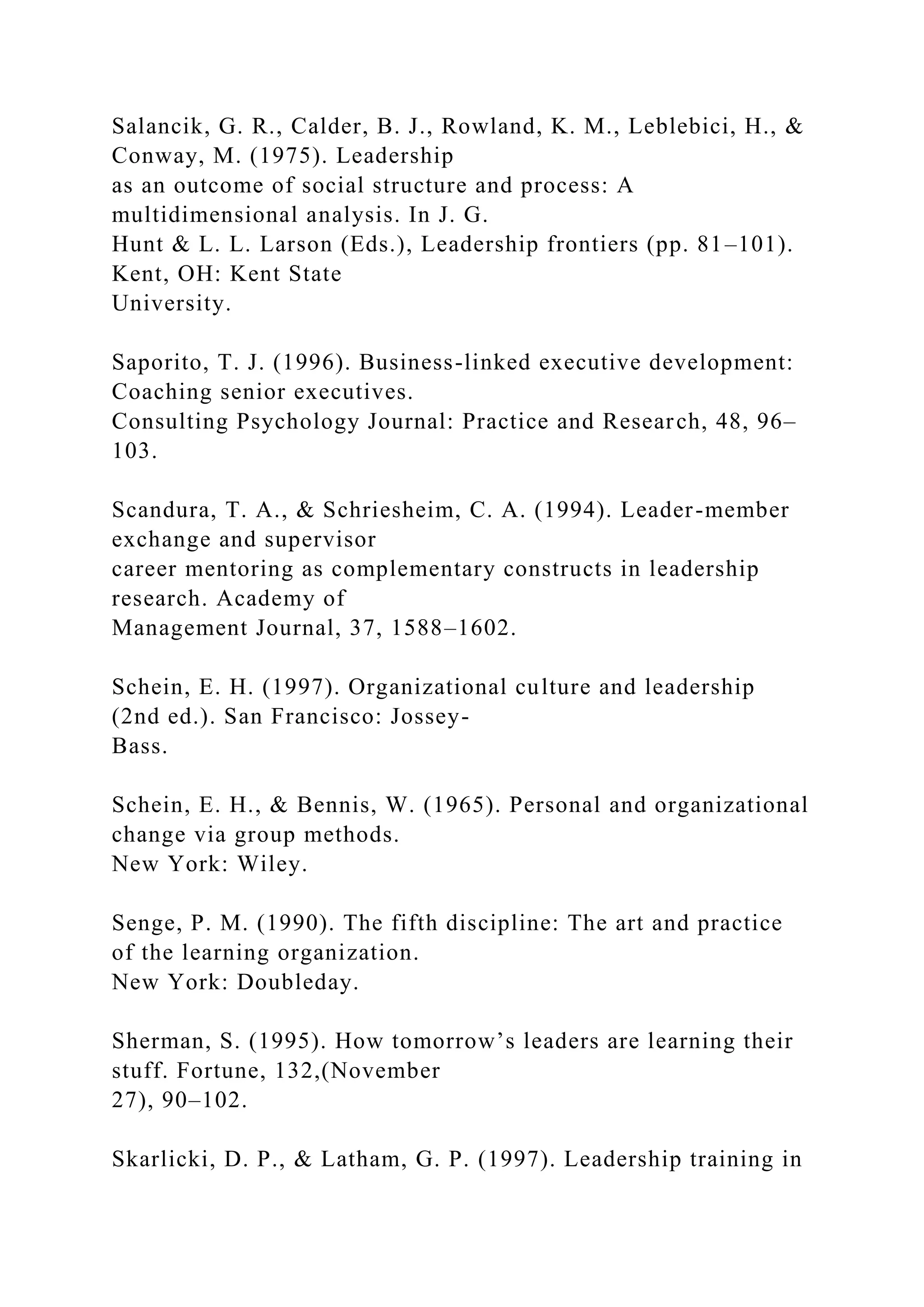 Salancik, G. R., Calder, B. J., Rowland, K. M., Leblebici, H., &
Conway, M. (1975). Leadership
as an outcome of social structure and process: A
multidimensional analysis. In J. G.
Hunt & L. L. Larson (Eds.), Leadership frontiers (pp. 81–101).
Kent, OH: Kent State
University.
Saporito, T. J. (1996). Business-linked executive development:
Coaching senior executives.
Consulting Psychology Journal: Practice and Research, 48, 96–
103.
Scandura, T. A., & Schriesheim, C. A. (1994). Leader-member
exchange and supervisor
career mentoring as complementary constructs in leadership
research. Academy of
Management Journal, 37, 1588–1602.
Schein, E. H. (1997). Organizational culture and leadership
(2nd ed.). San Francisco: Jossey-
Bass.
Schein, E. H., & Bennis, W. (1965). Personal and organizational
change via group methods.
New York: Wiley.
Senge, P. M. (1990). The fifth discipline: The art and practice
of the learning organization.
New York: Doubleday.
Sherman, S. (1995). How tomorrow’s leaders are learning their
stuff. Fortune, 132,(November
27), 90–102.
Skarlicki, D. P., & Latham, G. P. (1997). Leadership training in
 