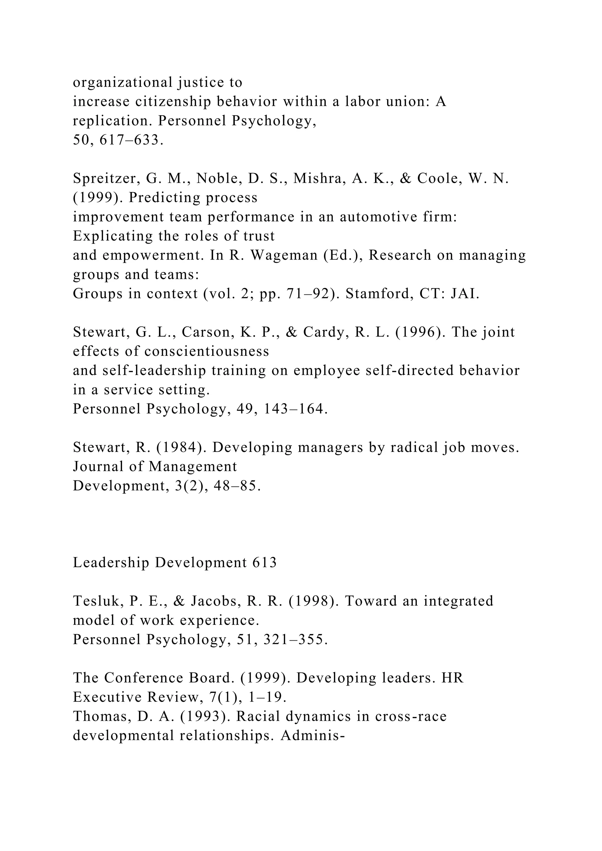 organizational justice to
increase citizenship behavior within a labor union: A
replication. Personnel Psychology,
50, 617–633.
Spreitzer, G. M., Noble, D. S., Mishra, A. K., & Coole, W. N.
(1999). Predicting process
improvement team performance in an automotive firm:
Explicating the roles of trust
and empowerment. In R. Wageman (Ed.), Research on managing
groups and teams:
Groups in context (vol. 2; pp. 71–92). Stamford, CT: JAI.
Stewart, G. L., Carson, K. P., & Cardy, R. L. (1996). The joint
effects of conscientiousness
and self-leadership training on employee self-directed behavior
in a service setting.
Personnel Psychology, 49, 143–164.
Stewart, R. (1984). Developing managers by radical job moves.
Journal of Management
Development, 3(2), 48–85.
Leadership Development 613
Tesluk, P. E., & Jacobs, R. R. (1998). Toward an integrated
model of work experience.
Personnel Psychology, 51, 321–355.
The Conference Board. (1999). Developing leaders. HR
Executive Review, 7(1), 1–19.
Thomas, D. A. (1993). Racial dynamics in cross-race
developmental relationships. Adminis-
 