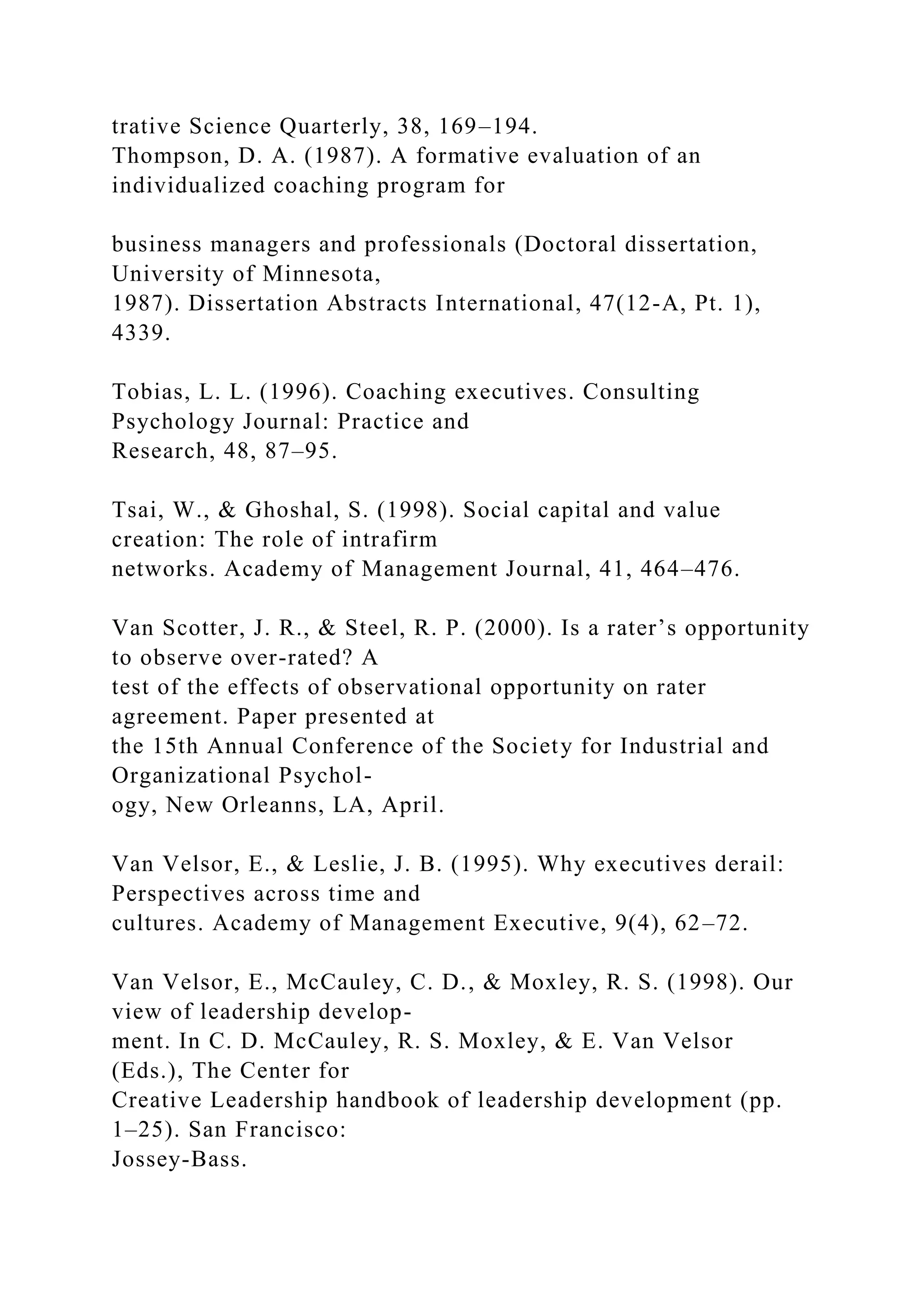 trative Science Quarterly, 38, 169–194.
Thompson, D. A. (1987). A formative evaluation of an
individualized coaching program for
business managers and professionals (Doctoral dissertation,
University of Minnesota,
1987). Dissertation Abstracts International, 47(12-A, Pt. 1),
4339.
Tobias, L. L. (1996). Coaching executives. Consulting
Psychology Journal: Practice and
Research, 48, 87–95.
Tsai, W., & Ghoshal, S. (1998). Social capital and value
creation: The role of intrafirm
networks. Academy of Management Journal, 41, 464–476.
Van Scotter, J. R., & Steel, R. P. (2000). Is a rater’s opportunity
to observe over-rated? A
test of the effects of observational opportunity on rater
agreement. Paper presented at
the 15th Annual Conference of the Society for Industrial and
Organizational Psychol-
ogy, New Orleanns, LA, April.
Van Velsor, E., & Leslie, J. B. (1995). Why executives derail:
Perspectives across time and
cultures. Academy of Management Executive, 9(4), 62–72.
Van Velsor, E., McCauley, C. D., & Moxley, R. S. (1998). Our
view of leadership develop-
ment. In C. D. McCauley, R. S. Moxley, & E. Van Velsor
(Eds.), The Center for
Creative Leadership handbook of leadership development (pp.
1–25). San Francisco:
Jossey-Bass.
 