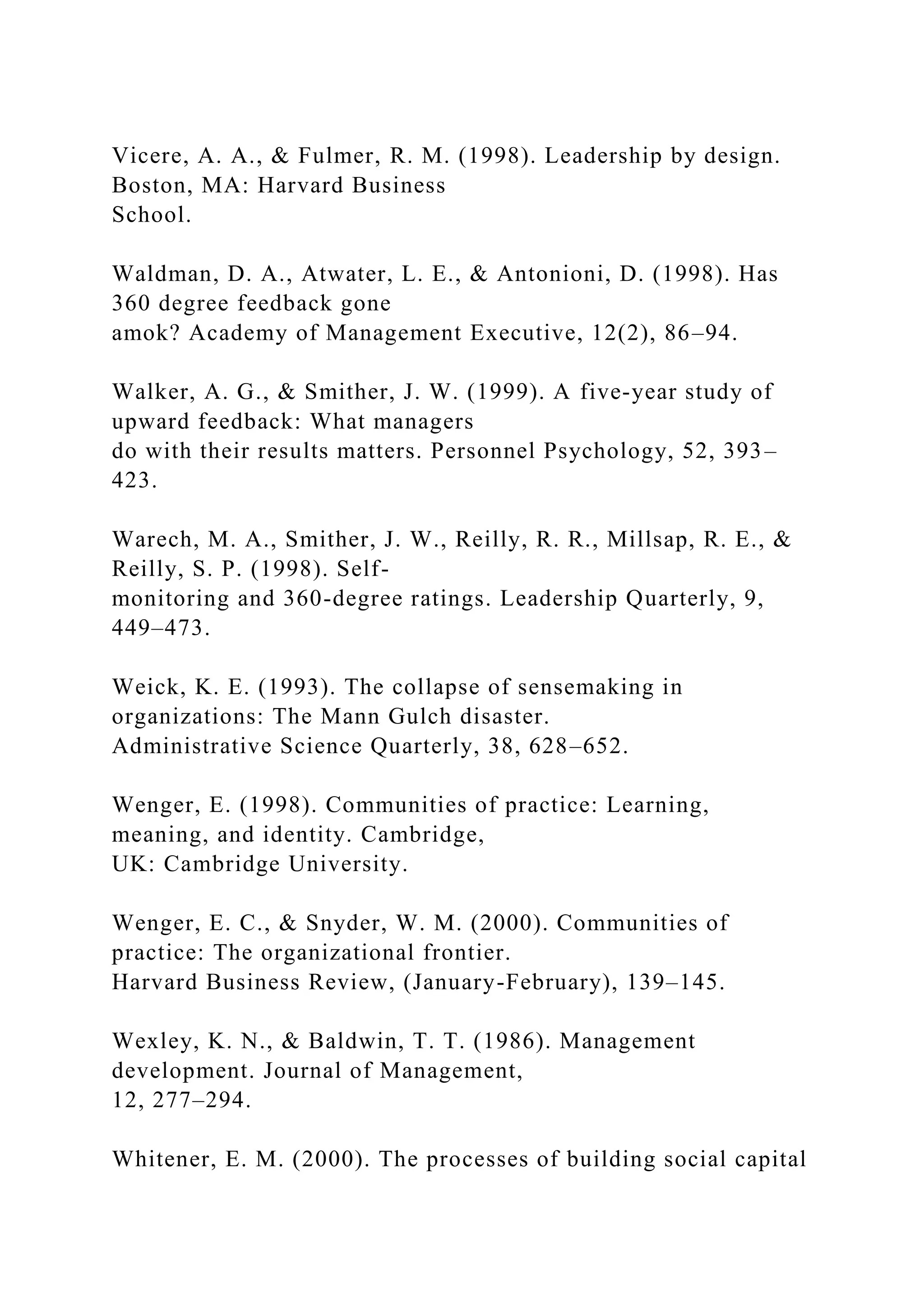 Vicere, A. A., & Fulmer, R. M. (1998). Leadership by design.
Boston, MA: Harvard Business
School.
Waldman, D. A., Atwater, L. E., & Antonioni, D. (1998). Has
360 degree feedback gone
amok? Academy of Management Executive, 12(2), 86–94.
Walker, A. G., & Smither, J. W. (1999). A five-year study of
upward feedback: What managers
do with their results matters. Personnel Psychology, 52, 393–
423.
Warech, M. A., Smither, J. W., Reilly, R. R., Millsap, R. E., &
Reilly, S. P. (1998). Self-
monitoring and 360-degree ratings. Leadership Quarterly, 9,
449–473.
Weick, K. E. (1993). The collapse of sensemaking in
organizations: The Mann Gulch disaster.
Administrative Science Quarterly, 38, 628–652.
Wenger, E. (1998). Communities of practice: Learning,
meaning, and identity. Cambridge,
UK: Cambridge University.
Wenger, E. C., & Snyder, W. M. (2000). Communities of
practice: The organizational frontier.
Harvard Business Review, (January-February), 139–145.
Wexley, K. N., & Baldwin, T. T. (1986). Management
development. Journal of Management,
12, 277–294.
Whitener, E. M. (2000). The processes of building social capital
 