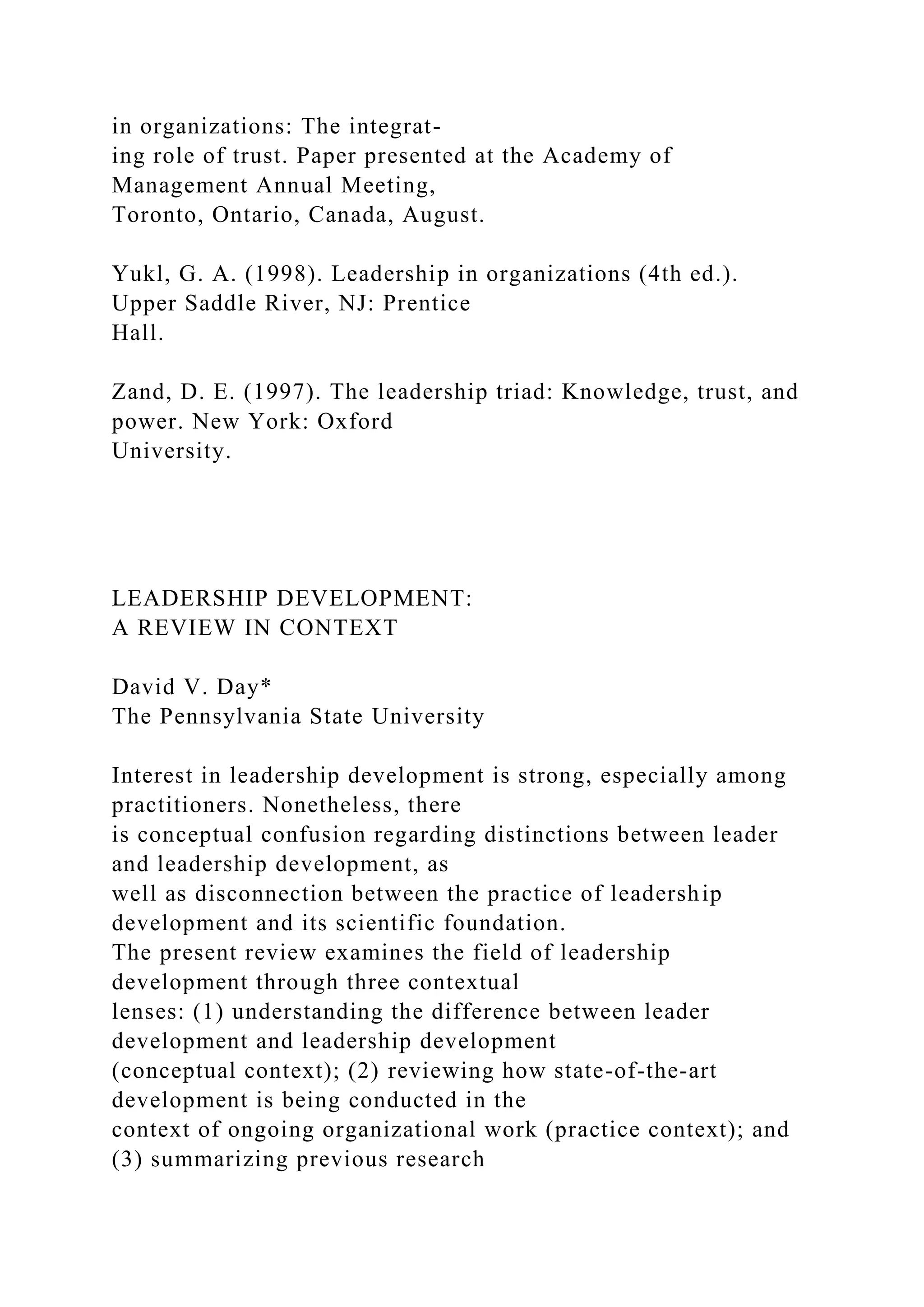 in organizations: The integrat-
ing role of trust. Paper presented at the Academy of
Management Annual Meeting,
Toronto, Ontario, Canada, August.
Yukl, G. A. (1998). Leadership in organizations (4th ed.).
Upper Saddle River, NJ: Prentice
Hall.
Zand, D. E. (1997). The leadership triad: Knowledge, trust, and
power. New York: Oxford
University.
LEADERSHIP DEVELOPMENT:
A REVIEW IN CONTEXT
David V. Day*
The Pennsylvania State University
Interest in leadership development is strong, especially among
practitioners. Nonetheless, there
is conceptual confusion regarding distinctions between leader
and leadership development, as
well as disconnection between the practice of leadership
development and its scientific foundation.
The present review examines the field of leadership
development through three contextual
lenses: (1) understanding the difference between leader
development and leadership development
(conceptual context); (2) reviewing how state-of-the-art
development is being conducted in the
context of ongoing organizational work (practice context); and
(3) summarizing previous research
 