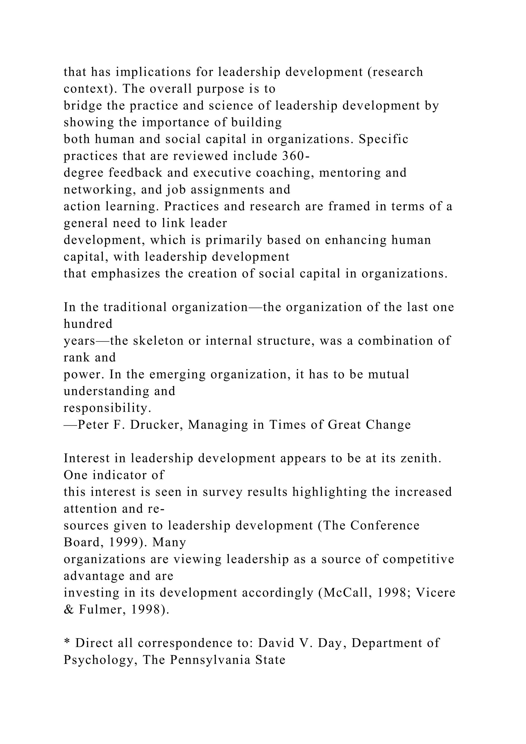 that has implications for leadership development (research
context). The overall purpose is to
bridge the practice and science of leadership development by
showing the importance of building
both human and social capital in organizations. Specific
practices that are reviewed include 360-
degree feedback and executive coaching, mentoring and
networking, and job assignments and
action learning. Practices and research are framed in terms of a
general need to link leader
development, which is primarily based on enhancing human
capital, with leadership development
that emphasizes the creation of social capital in organizations.
In the traditional organization—the organization of the last one
hundred
years—the skeleton or internal structure, was a combination of
rank and
power. In the emerging organization, it has to be mutual
understanding and
responsibility.
—Peter F. Drucker, Managing in Times of Great Change
Interest in leadership development appears to be at its zenith.
One indicator of
this interest is seen in survey results highlighting the increased
attention and re-
sources given to leadership development (The Conference
Board, 1999). Many
organizations are viewing leadership as a source of competitive
advantage and are
investing in its development accordingly (McCall, 1998; Vicere
& Fulmer, 1998).
* Direct all correspondence to: David V. Day, Department of
Psychology, The Pennsylvania State
 