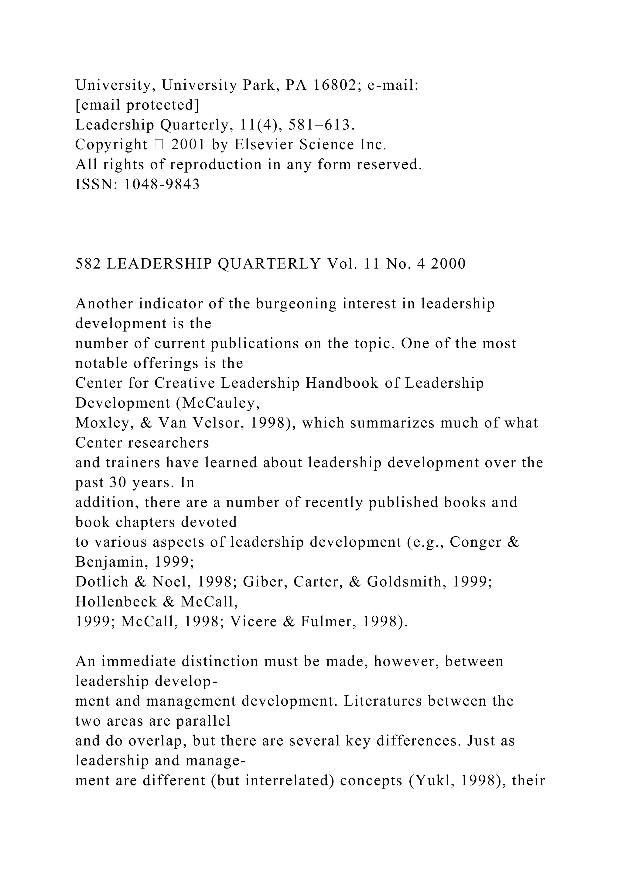 University, University Park, PA 16802; e-mail:
[email protected]
Leadership Quarterly, 11(4), 581–613.
All rights of reproduction in any form reserved.
ISSN: 1048-9843
582 LEADERSHIP QUARTERLY Vol. 11 No. 4 2000
Another indicator of the burgeoning interest in leadership
development is the
number of current publications on the topic. One of the most
notable offerings is the
Center for Creative Leadership Handbook of Leadership
Development (McCauley,
Moxley, & Van Velsor, 1998), which summarizes much of what
Center researchers
and trainers have learned about leadership development over the
past 30 years. In
addition, there are a number of recently published books and
book chapters devoted
to various aspects of leadership development (e.g., Conger &
Benjamin, 1999;
Dotlich & Noel, 1998; Giber, Carter, & Goldsmith, 1999;
Hollenbeck & McCall,
1999; McCall, 1998; Vicere & Fulmer, 1998).
An immediate distinction must be made, however, between
leadership develop-
ment and management development. Literatures between the
two areas are parallel
and do overlap, but there are several key differences. Just as
leadership and manage-
ment are different (but interrelated) concepts (Yukl, 1998), their
 