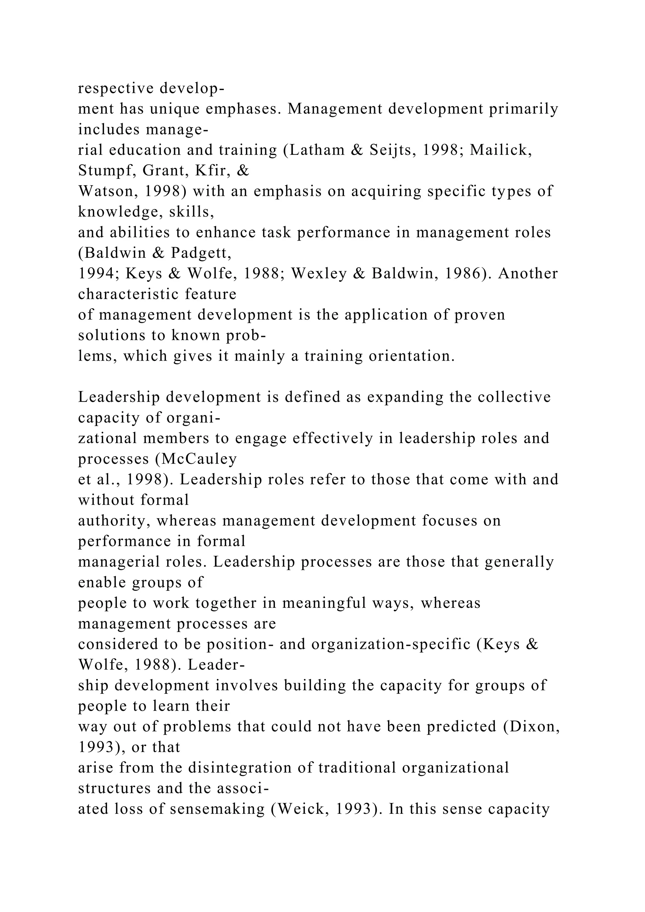 respective develop-
ment has unique emphases. Management development primarily
includes manage-
rial education and training (Latham & Seijts, 1998; Mailick,
Stumpf, Grant, Kfir, &
Watson, 1998) with an emphasis on acquiring specific types of
knowledge, skills,
and abilities to enhance task performance in management roles
(Baldwin & Padgett,
1994; Keys & Wolfe, 1988; Wexley & Baldwin, 1986). Another
characteristic feature
of management development is the application of proven
solutions to known prob-
lems, which gives it mainly a training orientation.
Leadership development is defined as expanding the collective
capacity of organi-
zational members to engage effectively in leadership roles and
processes (McCauley
et al., 1998). Leadership roles refer to those that come with and
without formal
authority, whereas management development focuses on
performance in formal
managerial roles. Leadership processes are those that generally
enable groups of
people to work together in meaningful ways, whereas
management processes are
considered to be position- and organization-specific (Keys &
Wolfe, 1988). Leader-
ship development involves building the capacity for groups of
people to learn their
way out of problems that could not have been predicted (Dixon,
1993), or that
arise from the disintegration of traditional organizational
structures and the associ-
ated loss of sensemaking (Weick, 1993). In this sense capacity
 