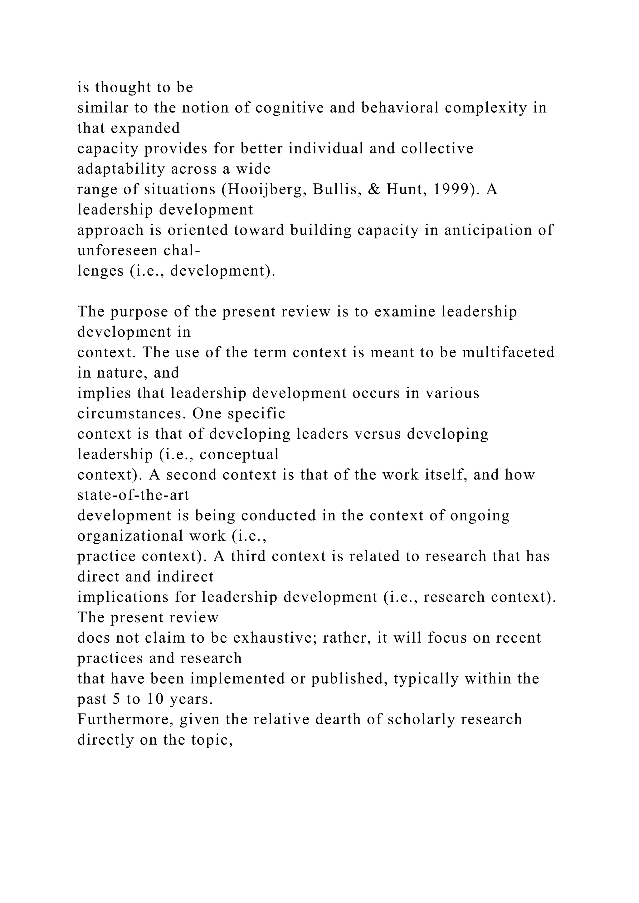is thought to be
similar to the notion of cognitive and behavioral complexity in
that expanded
capacity provides for better individual and collective
adaptability across a wide
range of situations (Hooijberg, Bullis, & Hunt, 1999). A
leadership development
approach is oriented toward building capacity in anticipation of
unforeseen chal-
lenges (i.e., development).
The purpose of the present review is to examine leadership
development in
context. The use of the term context is meant to be multifaceted
in nature, and
implies that leadership development occurs in various
circumstances. One specific
context is that of developing leaders versus developing
leadership (i.e., conceptual
context). A second context is that of the work itself, and how
state-of-the-art
development is being conducted in the context of ongoing
organizational work (i.e.,
practice context). A third context is related to research that has
direct and indirect
implications for leadership development (i.e., research context).
The present review
does not claim to be exhaustive; rather, it will focus on recent
practices and research
that have been implemented or published, typically within the
past 5 to 10 years.
Furthermore, given the relative dearth of scholarly research
directly on the topic,
 