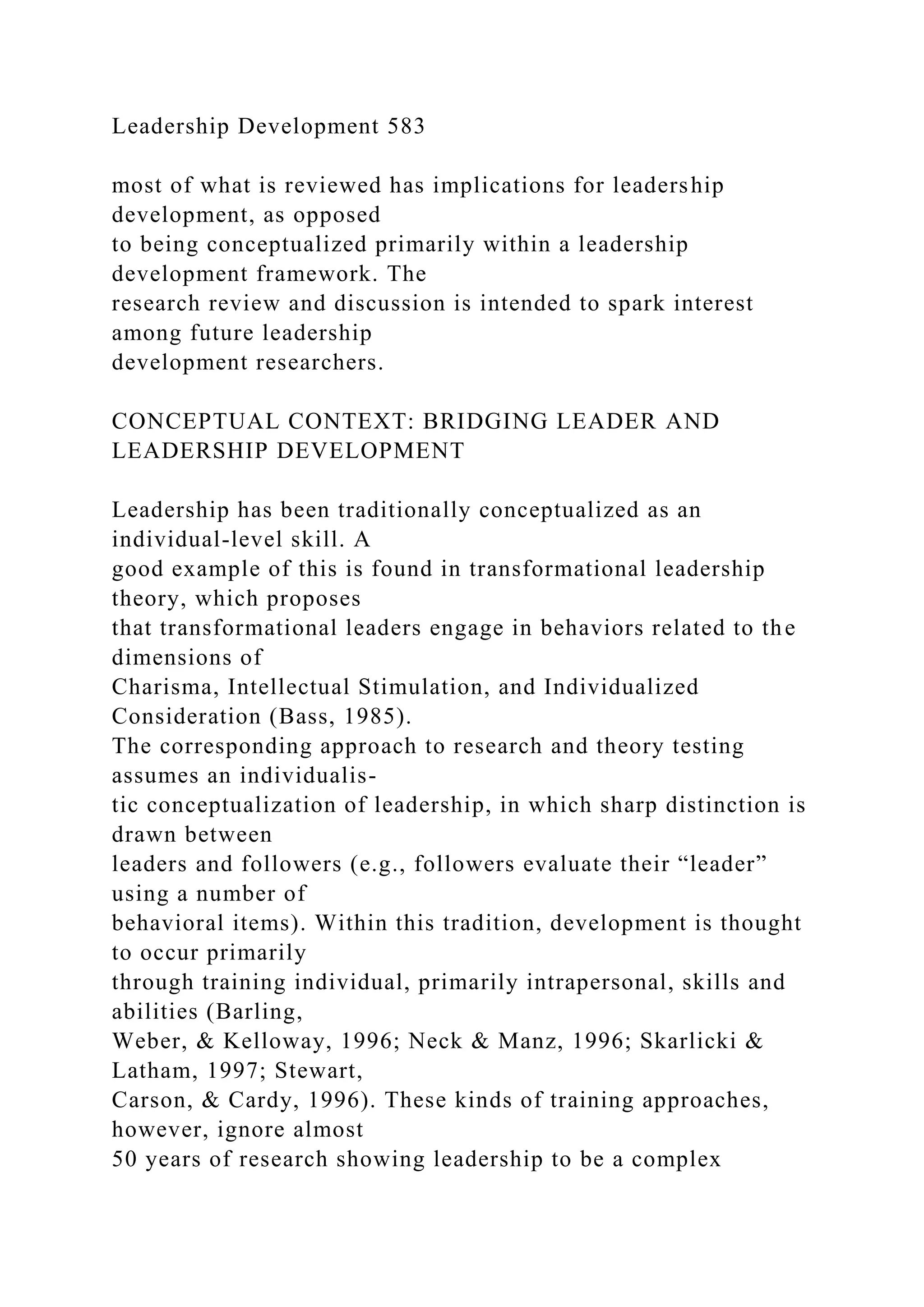 Leadership Development 583
most of what is reviewed has implications for leadership
development, as opposed
to being conceptualized primarily within a leadership
development framework. The
research review and discussion is intended to spark interest
among future leadership
development researchers.
CONCEPTUAL CONTEXT: BRIDGING LEADER AND
LEADERSHIP DEVELOPMENT
Leadership has been traditionally conceptualized as an
individual-level skill. A
good example of this is found in transformational leadership
theory, which proposes
that transformational leaders engage in behaviors related to the
dimensions of
Charisma, Intellectual Stimulation, and Individualized
Consideration (Bass, 1985).
The corresponding approach to research and theory testing
assumes an individualis-
tic conceptualization of leadership, in which sharp distinction is
drawn between
leaders and followers (e.g., followers evaluate their “leader”
using a number of
behavioral items). Within this tradition, development is thought
to occur primarily
through training individual, primarily intrapersonal, skills and
abilities (Barling,
Weber, & Kelloway, 1996; Neck & Manz, 1996; Skarlicki &
Latham, 1997; Stewart,
Carson, & Cardy, 1996). These kinds of training approaches,
however, ignore almost
50 years of research showing leadership to be a complex
 