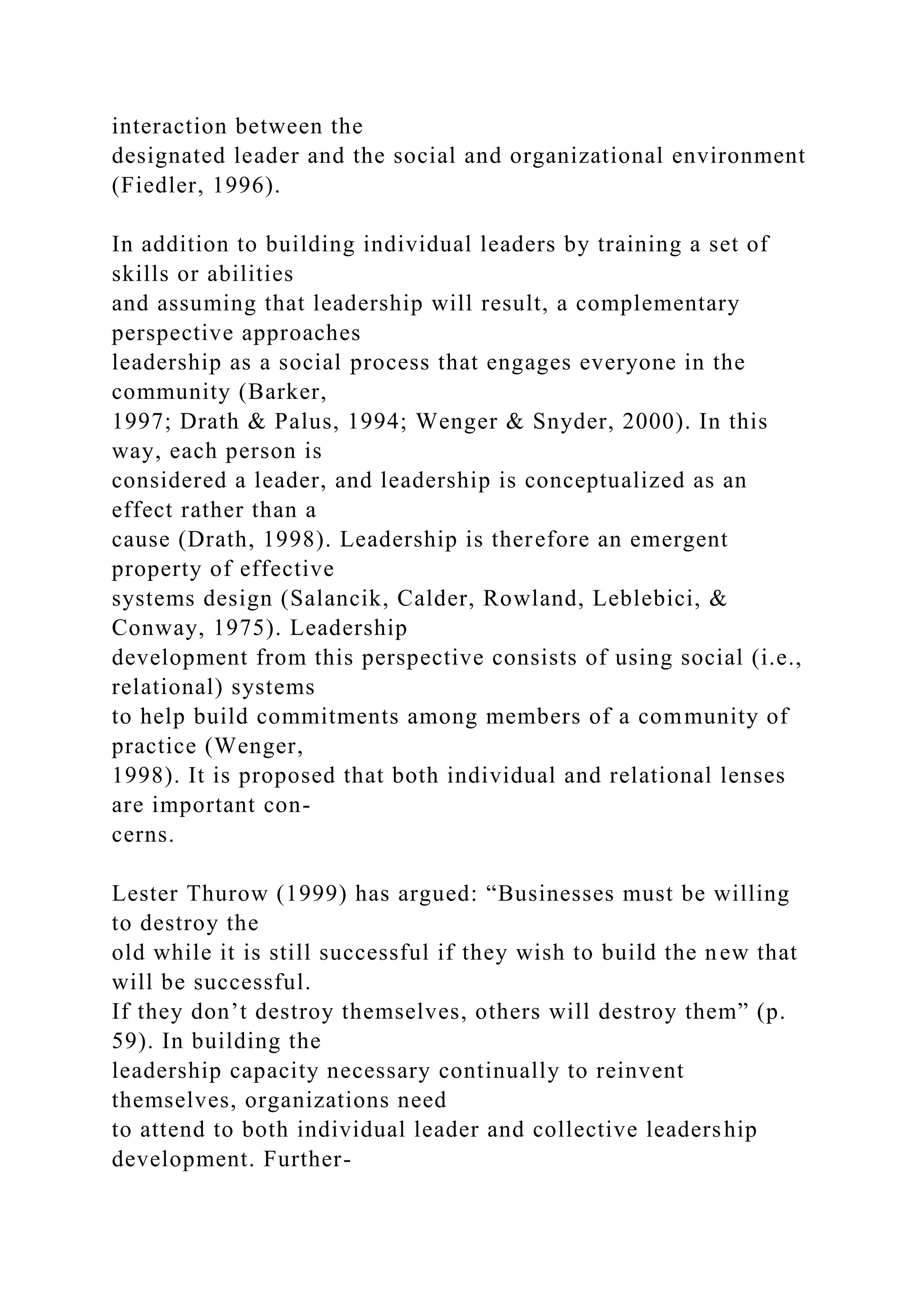 interaction between the
designated leader and the social and organizational environment
(Fiedler, 1996).
In addition to building individual leaders by training a set of
skills or abilities
and assuming that leadership will result, a complementary
perspective approaches
leadership as a social process that engages everyone in the
community (Barker,
1997; Drath & Palus, 1994; Wenger & Snyder, 2000). In this
way, each person is
considered a leader, and leadership is conceptualized as an
effect rather than a
cause (Drath, 1998). Leadership is therefore an emergent
property of effective
systems design (Salancik, Calder, Rowland, Leblebici, &
Conway, 1975). Leadership
development from this perspective consists of using social (i.e.,
relational) systems
to help build commitments among members of a community of
practice (Wenger,
1998). It is proposed that both individual and relational lenses
are important con-
cerns.
Lester Thurow (1999) has argued: “Businesses must be willing
to destroy the
old while it is still successful if they wish to build the new that
will be successful.
If they don’t destroy themselves, others will destroy them” (p.
59). In building the
leadership capacity necessary continually to reinvent
themselves, organizations need
to attend to both individual leader and collective leadership
development. Further-
 