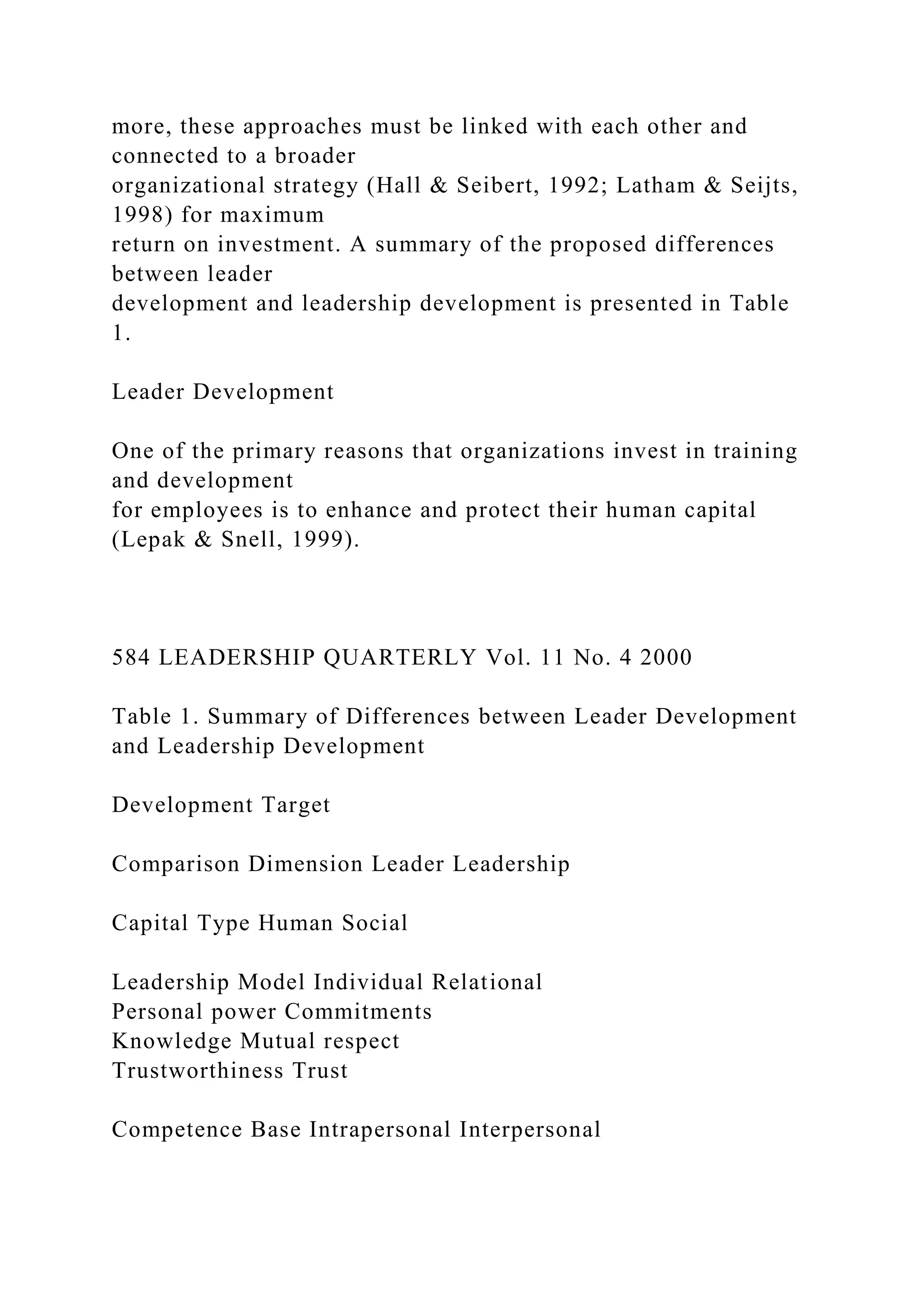 more, these approaches must be linked with each other and
connected to a broader
organizational strategy (Hall & Seibert, 1992; Latham & Seijts,
1998) for maximum
return on investment. A summary of the proposed differences
between leader
development and leadership development is presented in Table
1.
Leader Development
One of the primary reasons that organizations invest in training
and development
for employees is to enhance and protect their human capital
(Lepak & Snell, 1999).
584 LEADERSHIP QUARTERLY Vol. 11 No. 4 2000
Table 1. Summary of Differences between Leader Development
and Leadership Development
Development Target
Comparison Dimension Leader Leadership
Capital Type Human Social
Leadership Model Individual Relational
Personal power Commitments
Knowledge Mutual respect
Trustworthiness Trust
Competence Base Intrapersonal Interpersonal
 