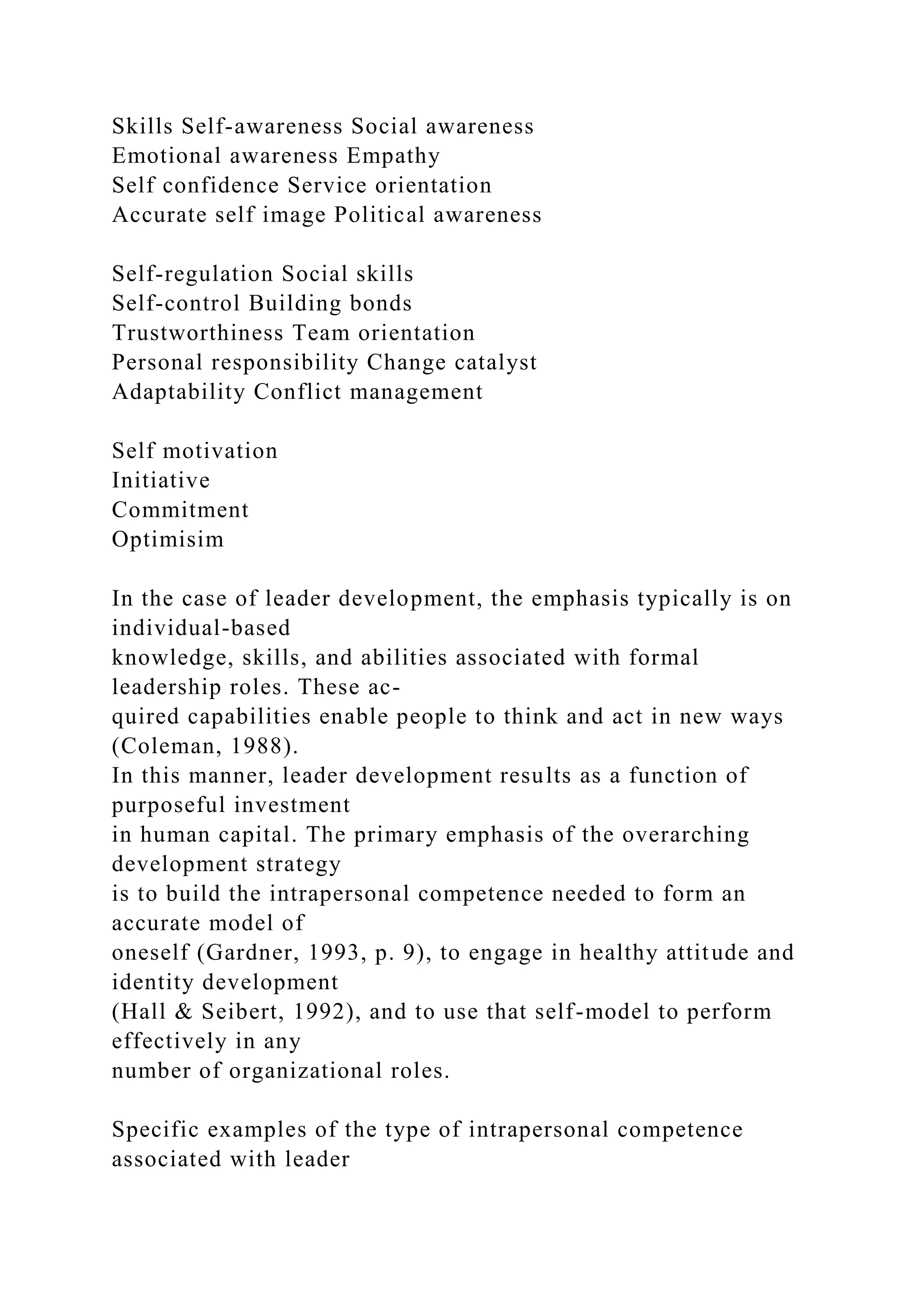 Skills Self-awareness Social awareness
Emotional awareness Empathy
Self confidence Service orientation
Accurate self image Political awareness
Self-regulation Social skills
Self-control Building bonds
Trustworthiness Team orientation
Personal responsibility Change catalyst
Adaptability Conflict management
Self motivation
Initiative
Commitment
Optimisim
In the case of leader development, the emphasis typically is on
individual-based
knowledge, skills, and abilities associated with formal
leadership roles. These ac-
quired capabilities enable people to think and act in new ways
(Coleman, 1988).
In this manner, leader development results as a function of
purposeful investment
in human capital. The primary emphasis of the overarching
development strategy
is to build the intrapersonal competence needed to form an
accurate model of
oneself (Gardner, 1993, p. 9), to engage in healthy attitude and
identity development
(Hall & Seibert, 1992), and to use that self-model to perform
effectively in any
number of organizational roles.
Specific examples of the type of intrapersonal competence
associated with leader
 