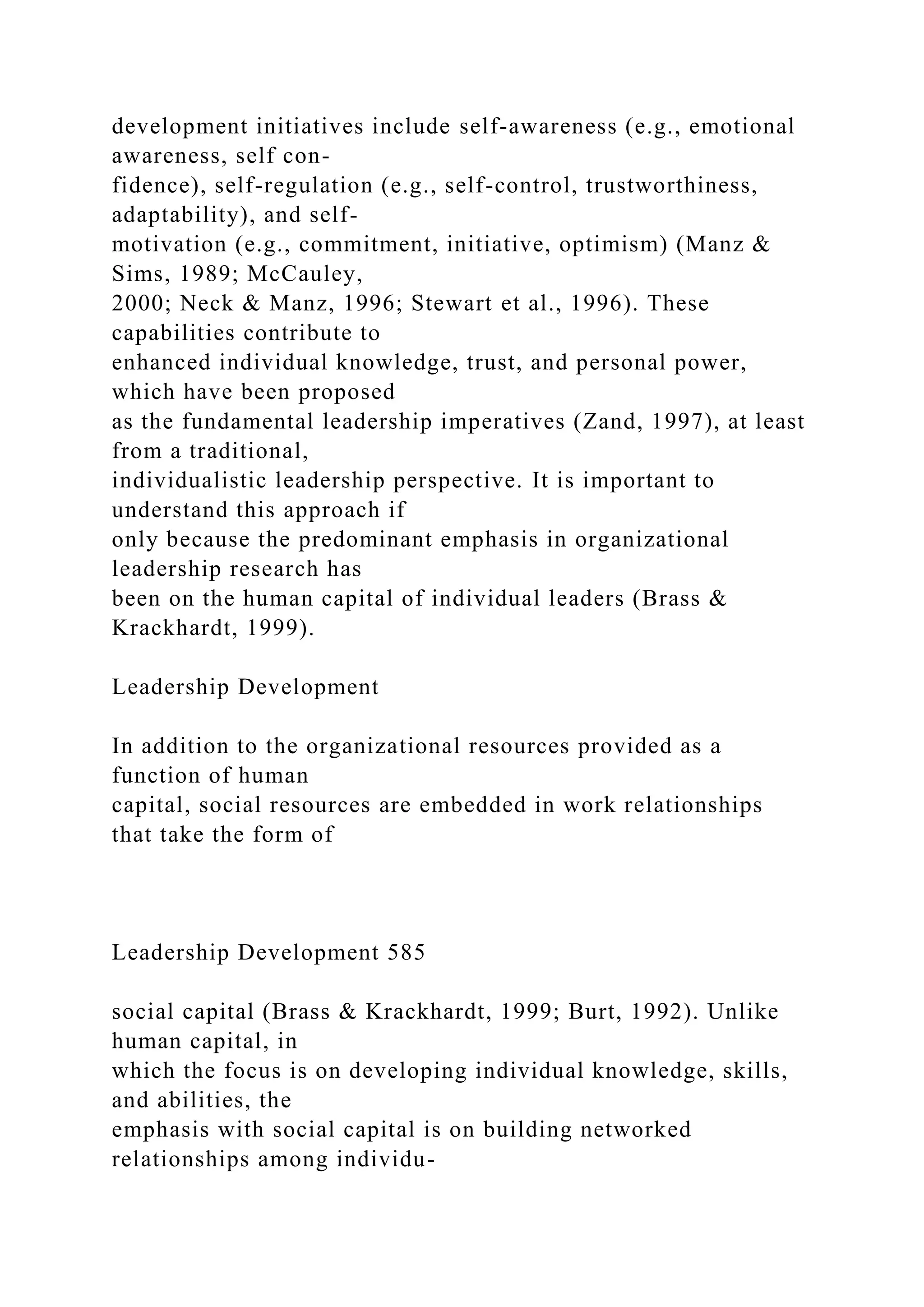 development initiatives include self-awareness (e.g., emotional
awareness, self con-
fidence), self-regulation (e.g., self-control, trustworthiness,
adaptability), and self-
motivation (e.g., commitment, initiative, optimism) (Manz &
Sims, 1989; McCauley,
2000; Neck & Manz, 1996; Stewart et al., 1996). These
capabilities contribute to
enhanced individual knowledge, trust, and personal power,
which have been proposed
as the fundamental leadership imperatives (Zand, 1997), at least
from a traditional,
individualistic leadership perspective. It is important to
understand this approach if
only because the predominant emphasis in organizational
leadership research has
been on the human capital of individual leaders (Brass &
Krackhardt, 1999).
Leadership Development
In addition to the organizational resources provided as a
function of human
capital, social resources are embedded in work relationships
that take the form of
Leadership Development 585
social capital (Brass & Krackhardt, 1999; Burt, 1992). Unlike
human capital, in
which the focus is on developing individual knowledge, skills,
and abilities, the
emphasis with social capital is on building networked
relationships among individu-
 