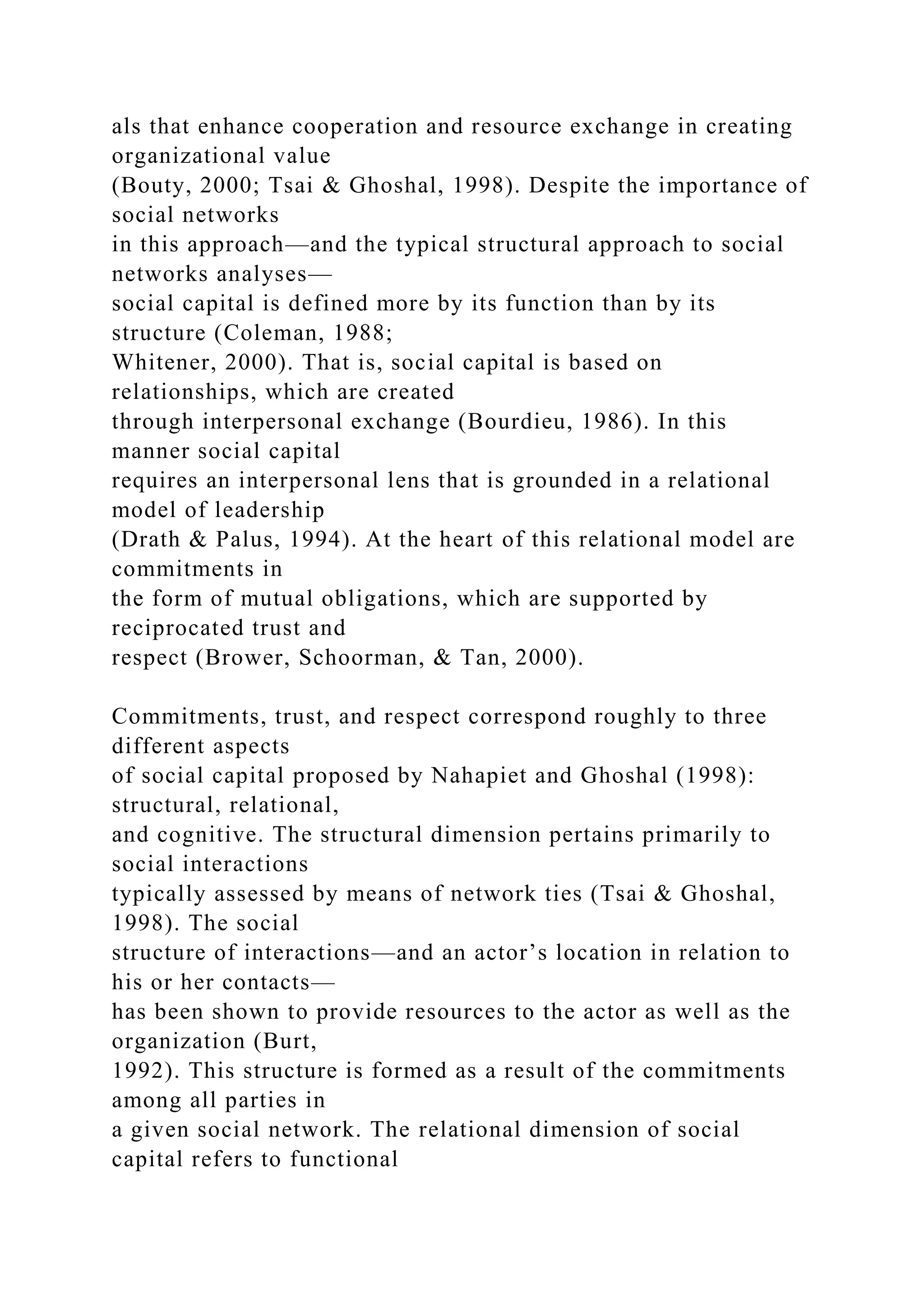 als that enhance cooperation and resource exchange in creating
organizational value
(Bouty, 2000; Tsai & Ghoshal, 1998). Despite the importance of
social networks
in this approach—and the typical structural approach to social
networks analyses—
social capital is defined more by its function than by its
structure (Coleman, 1988;
Whitener, 2000). That is, social capital is based on
relationships, which are created
through interpersonal exchange (Bourdieu, 1986). In this
manner social capital
requires an interpersonal lens that is grounded in a relational
model of leadership
(Drath & Palus, 1994). At the heart of this relational model are
commitments in
the form of mutual obligations, which are supported by
reciprocated trust and
respect (Brower, Schoorman, & Tan, 2000).
Commitments, trust, and respect correspond roughly to three
different aspects
of social capital proposed by Nahapiet and Ghoshal (1998):
structural, relational,
and cognitive. The structural dimension pertains primarily to
social interactions
typically assessed by means of network ties (Tsai & Ghoshal,
1998). The social
structure of interactions—and an actor’s location in relation to
his or her contacts—
has been shown to provide resources to the actor as well as the
organization (Burt,
1992). This structure is formed as a result of the commitments
among all parties in
a given social network. The relational dimension of social
capital refers to functional
 