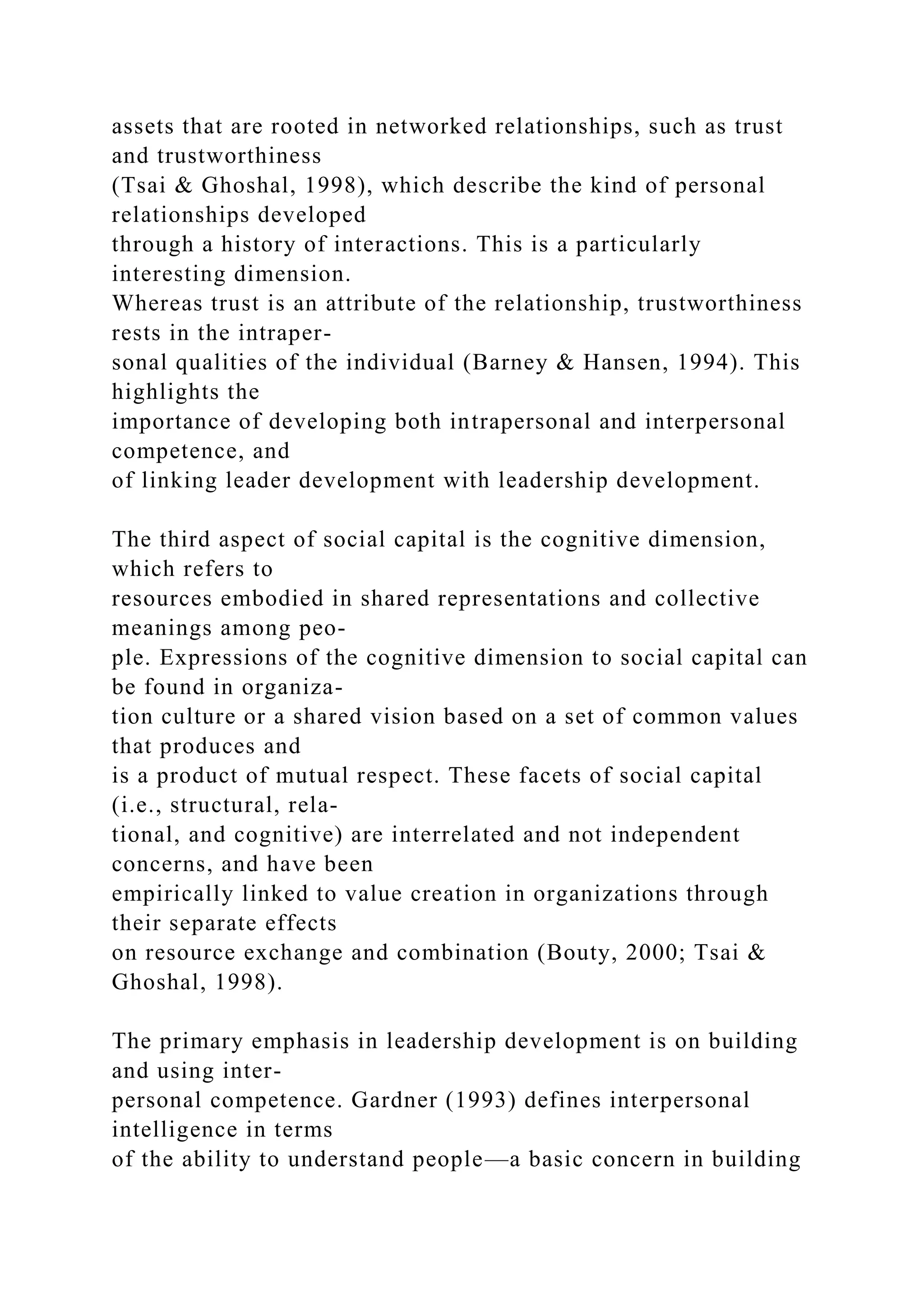 assets that are rooted in networked relationships, such as trust
and trustworthiness
(Tsai & Ghoshal, 1998), which describe the kind of personal
relationships developed
through a history of interactions. This is a particularly
interesting dimension.
Whereas trust is an attribute of the relationship, trustworthiness
rests in the intraper-
sonal qualities of the individual (Barney & Hansen, 1994). This
highlights the
importance of developing both intrapersonal and interpersonal
competence, and
of linking leader development with leadership development.
The third aspect of social capital is the cognitive dimension,
which refers to
resources embodied in shared representations and collective
meanings among peo-
ple. Expressions of the cognitive dimension to social capital can
be found in organiza-
tion culture or a shared vision based on a set of common values
that produces and
is a product of mutual respect. These facets of social capital
(i.e., structural, rela-
tional, and cognitive) are interrelated and not independent
concerns, and have been
empirically linked to value creation in organizations through
their separate effects
on resource exchange and combination (Bouty, 2000; Tsai &
Ghoshal, 1998).
The primary emphasis in leadership development is on building
and using inter-
personal competence. Gardner (1993) defines interpersonal
intelligence in terms
of the ability to understand people—a basic concern in building
 