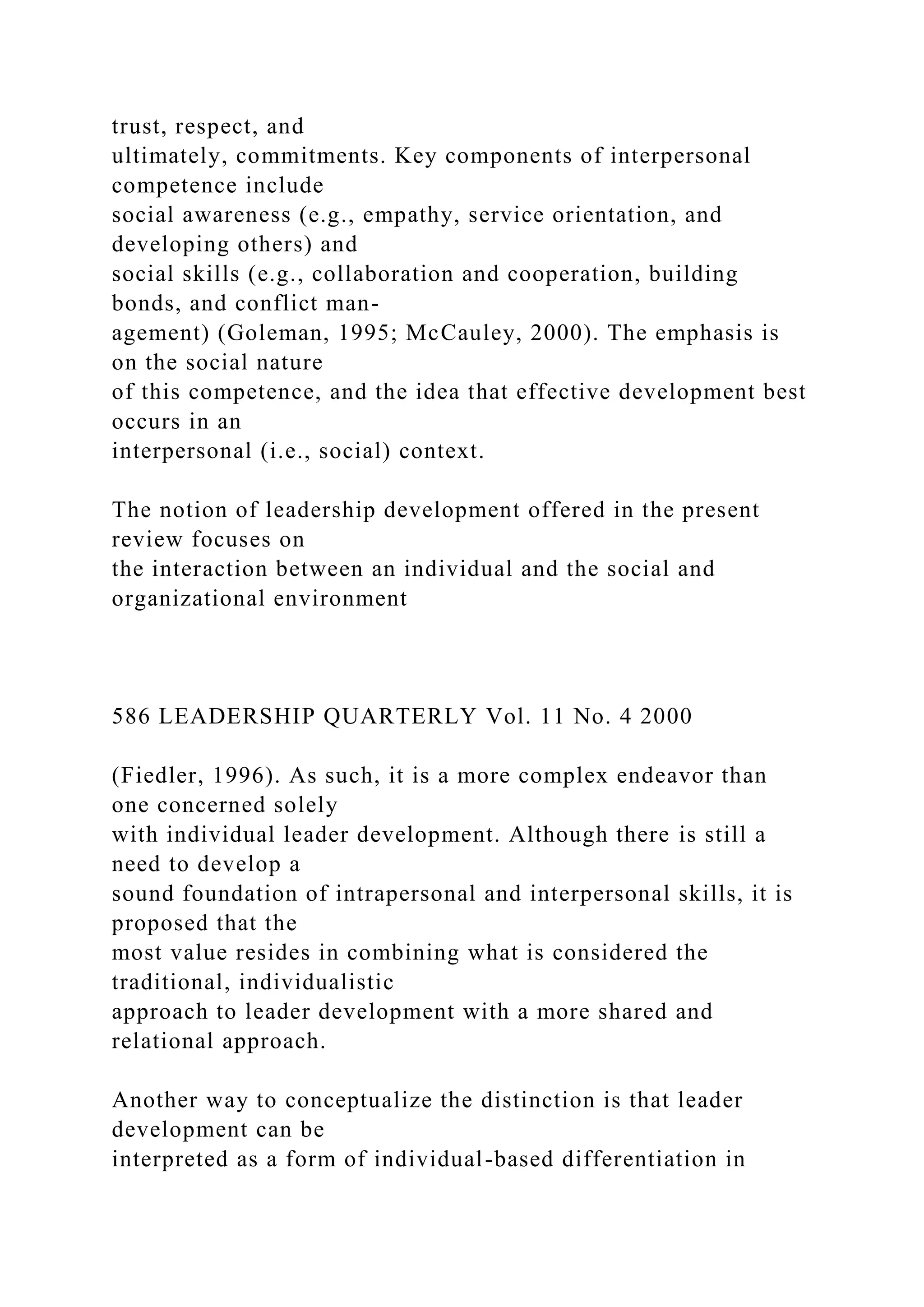 trust, respect, and
ultimately, commitments. Key components of interpersonal
competence include
social awareness (e.g., empathy, service orientation, and
developing others) and
social skills (e.g., collaboration and cooperation, building
bonds, and conflict man-
agement) (Goleman, 1995; McCauley, 2000). The emphasis is
on the social nature
of this competence, and the idea that effective development best
occurs in an
interpersonal (i.e., social) context.
The notion of leadership development offered in the present
review focuses on
the interaction between an individual and the social and
organizational environment
586 LEADERSHIP QUARTERLY Vol. 11 No. 4 2000
(Fiedler, 1996). As such, it is a more complex endeavor than
one concerned solely
with individual leader development. Although there is still a
need to develop a
sound foundation of intrapersonal and interpersonal skills, it is
proposed that the
most value resides in combining what is considered the
traditional, individualistic
approach to leader development with a more shared and
relational approach.
Another way to conceptualize the distinction is that leader
development can be
interpreted as a form of individual-based differentiation in
 