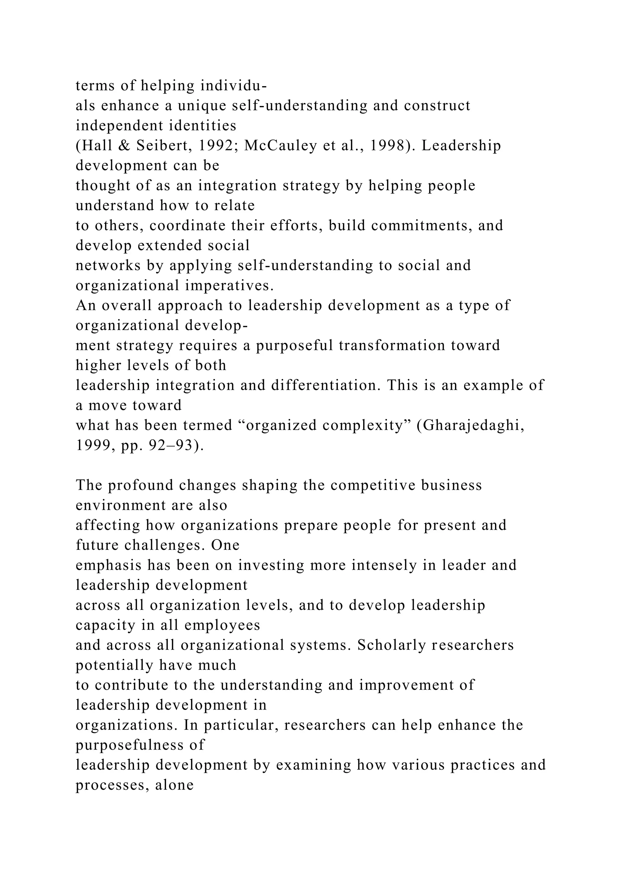 terms of helping individu-
als enhance a unique self-understanding and construct
independent identities
(Hall & Seibert, 1992; McCauley et al., 1998). Leadership
development can be
thought of as an integration strategy by helping people
understand how to relate
to others, coordinate their efforts, build commitments, and
develop extended social
networks by applying self-understanding to social and
organizational imperatives.
An overall approach to leadership development as a type of
organizational develop-
ment strategy requires a purposeful transformation toward
higher levels of both
leadership integration and differentiation. This is an example of
a move toward
what has been termed “organized complexity” (Gharajedaghi,
1999, pp. 92–93).
The profound changes shaping the competitive business
environment are also
affecting how organizations prepare people for present and
future challenges. One
emphasis has been on investing more intensely in leader and
leadership development
across all organization levels, and to develop leadership
capacity in all employees
and across all organizational systems. Scholarly researchers
potentially have much
to contribute to the understanding and improvement of
leadership development in
organizations. In particular, researchers can help enhance the
purposefulness of
leadership development by examining how various practices and
processes, alone
 