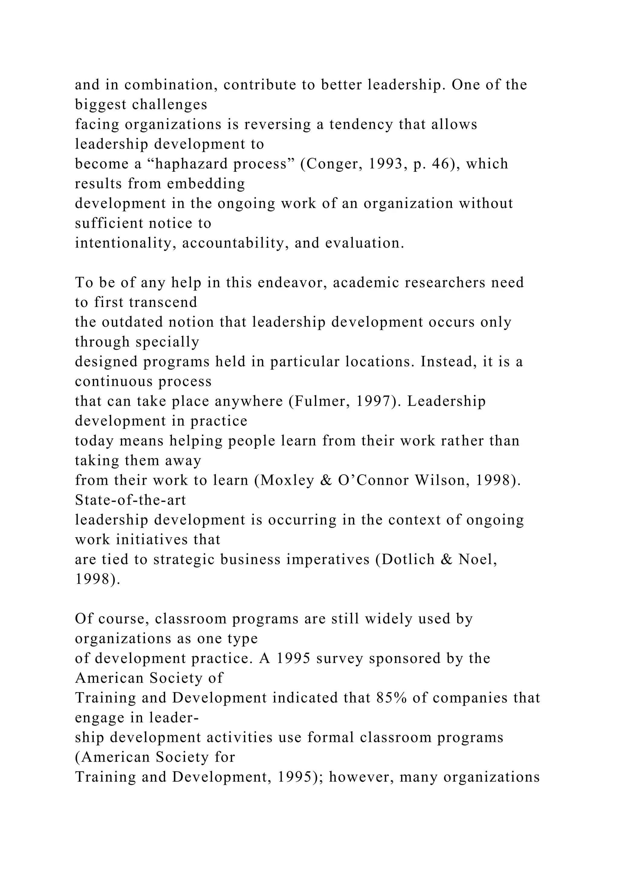 and in combination, contribute to better leadership. One of the
biggest challenges
facing organizations is reversing a tendency that allows
leadership development to
become a “haphazard process” (Conger, 1993, p. 46), which
results from embedding
development in the ongoing work of an organization without
sufficient notice to
intentionality, accountability, and evaluation.
To be of any help in this endeavor, academic researchers need
to first transcend
the outdated notion that leadership development occurs only
through specially
designed programs held in particular locations. Instead, it is a
continuous process
that can take place anywhere (Fulmer, 1997). Leadership
development in practice
today means helping people learn from their work rather than
taking them away
from their work to learn (Moxley & O’Connor Wilson, 1998).
State-of-the-art
leadership development is occurring in the context of ongoing
work initiatives that
are tied to strategic business imperatives (Dotlich & Noel,
1998).
Of course, classroom programs are still widely used by
organizations as one type
of development practice. A 1995 survey sponsored by the
American Society of
Training and Development indicated that 85% of companies that
engage in leader-
ship development activities use formal classroom programs
(American Society for
Training and Development, 1995); however, many organizations
 