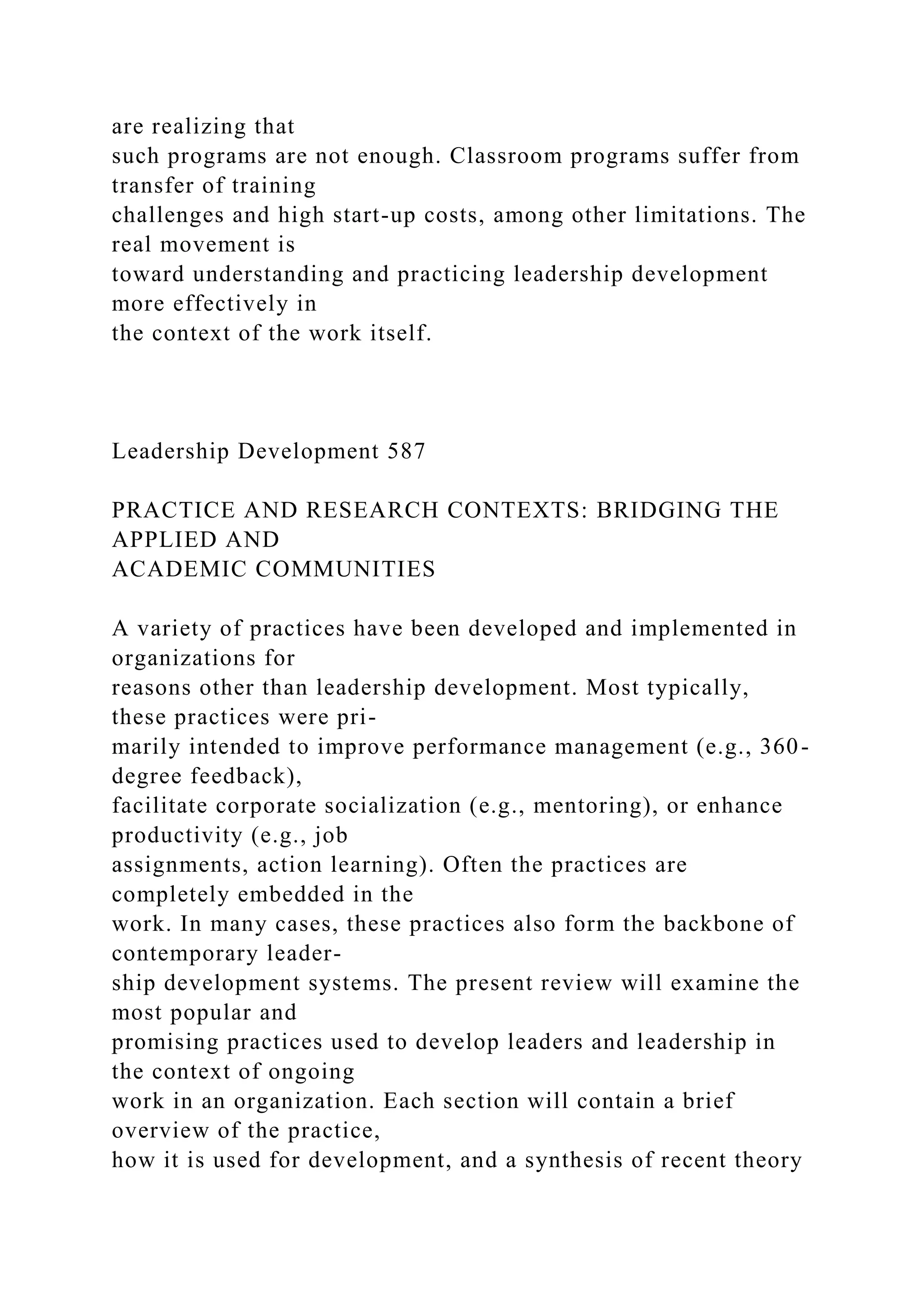 are realizing that
such programs are not enough. Classroom programs suffer from
transfer of training
challenges and high start-up costs, among other limitations. The
real movement is
toward understanding and practicing leadership development
more effectively in
the context of the work itself.
Leadership Development 587
PRACTICE AND RESEARCH CONTEXTS: BRIDGING THE
APPLIED AND
ACADEMIC COMMUNITIES
A variety of practices have been developed and implemented in
organizations for
reasons other than leadership development. Most typically,
these practices were pri-
marily intended to improve performance management (e.g., 360-
degree feedback),
facilitate corporate socialization (e.g., mentoring), or enhance
productivity (e.g., job
assignments, action learning). Often the practices are
completely embedded in the
work. In many cases, these practices also form the backbone of
contemporary leader-
ship development systems. The present review will examine the
most popular and
promising practices used to develop leaders and leadership in
the context of ongoing
work in an organization. Each section will contain a brief
overview of the practice,
how it is used for development, and a synthesis of recent theory
 