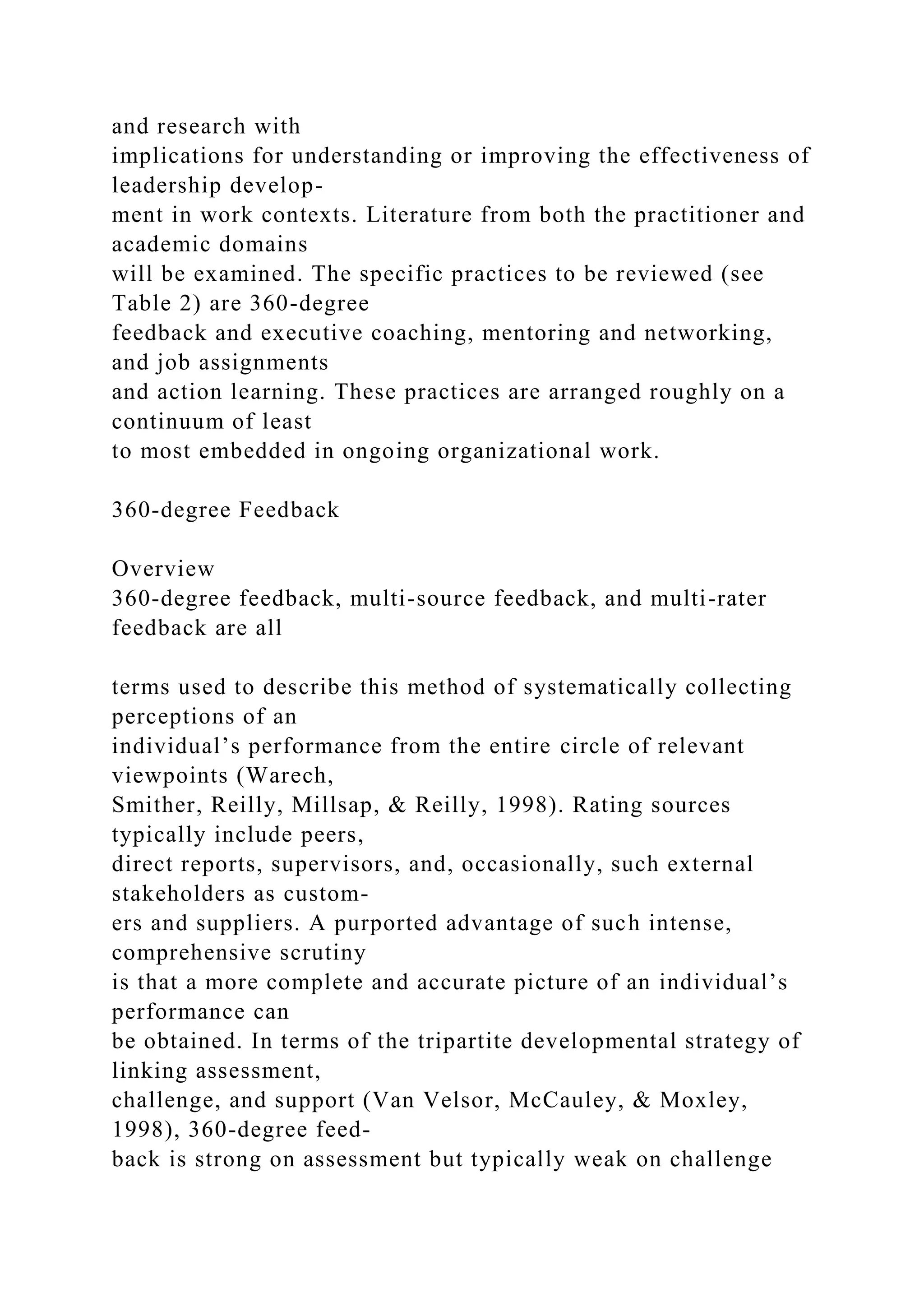 and research with
implications for understanding or improving the effectiveness of
leadership develop-
ment in work contexts. Literature from both the practitioner and
academic domains
will be examined. The specific practices to be reviewed (see
Table 2) are 360-degree
feedback and executive coaching, mentoring and networking,
and job assignments
and action learning. These practices are arranged roughly on a
continuum of least
to most embedded in ongoing organizational work.
360-degree Feedback
Overview
360-degree feedback, multi-source feedback, and multi-rater
feedback are all
terms used to describe this method of systematically collecting
perceptions of an
individual’s performance from the entire circle of relevant
viewpoints (Warech,
Smither, Reilly, Millsap, & Reilly, 1998). Rating sources
typically include peers,
direct reports, supervisors, and, occasionally, such external
stakeholders as custom-
ers and suppliers. A purported advantage of such intense,
comprehensive scrutiny
is that a more complete and accurate picture of an individual’s
performance can
be obtained. In terms of the tripartite developmental strategy of
linking assessment,
challenge, and support (Van Velsor, McCauley, & Moxley,
1998), 360-degree feed-
back is strong on assessment but typically weak on challenge
 