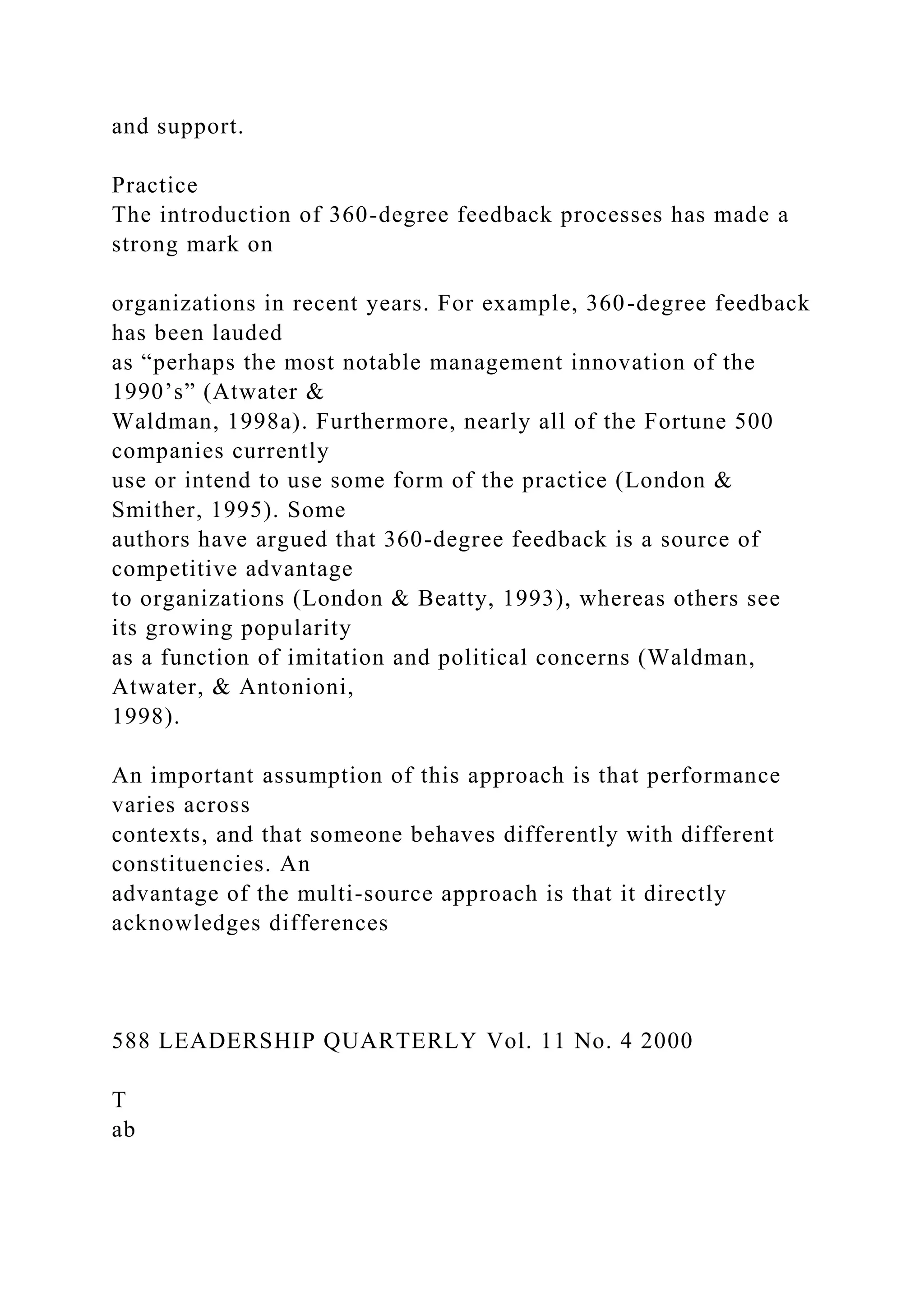and support.
Practice
The introduction of 360-degree feedback processes has made a
strong mark on
organizations in recent years. For example, 360-degree feedback
has been lauded
as “perhaps the most notable management innovation of the
1990’s” (Atwater &
Waldman, 1998a). Furthermore, nearly all of the Fortune 500
companies currently
use or intend to use some form of the practice (London &
Smither, 1995). Some
authors have argued that 360-degree feedback is a source of
competitive advantage
to organizations (London & Beatty, 1993), whereas others see
its growing popularity
as a function of imitation and political concerns (Waldman,
Atwater, & Antonioni,
1998).
An important assumption of this approach is that performance
varies across
contexts, and that someone behaves differently with different
constituencies. An
advantage of the multi-source approach is that it directly
acknowledges differences
588 LEADERSHIP QUARTERLY Vol. 11 No. 4 2000
T
ab
 
