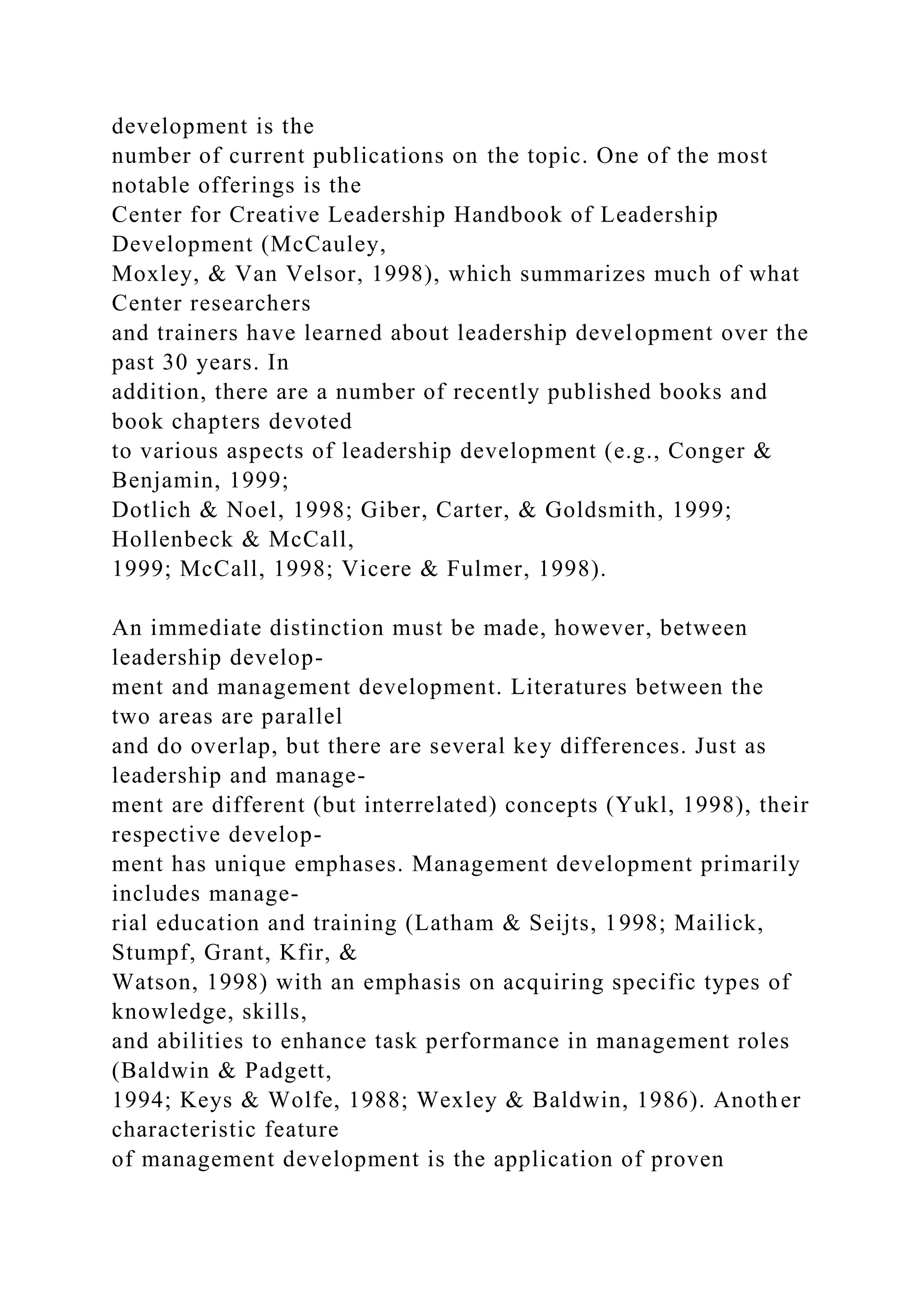 development is the
number of current publications on the topic. One of the most
notable offerings is the
Center for Creative Leadership Handbook of Leadership
Development (McCauley,
Moxley, & Van Velsor, 1998), which summarizes much of what
Center researchers
and trainers have learned about leadership development over the
past 30 years. In
addition, there are a number of recently published books and
book chapters devoted
to various aspects of leadership development (e.g., Conger &
Benjamin, 1999;
Dotlich & Noel, 1998; Giber, Carter, & Goldsmith, 1999;
Hollenbeck & McCall,
1999; McCall, 1998; Vicere & Fulmer, 1998).
An immediate distinction must be made, however, between
leadership develop-
ment and management development. Literatures between the
two areas are parallel
and do overlap, but there are several key differences. Just as
leadership and manage-
ment are different (but interrelated) concepts (Yukl, 1998), their
respective develop-
ment has unique emphases. Management development primarily
includes manage-
rial education and training (Latham & Seijts, 1998; Mailick,
Stumpf, Grant, Kfir, &
Watson, 1998) with an emphasis on acquiring specific types of
knowledge, skills,
and abilities to enhance task performance in management roles
(Baldwin & Padgett,
1994; Keys & Wolfe, 1988; Wexley & Baldwin, 1986). Another
characteristic feature
of management development is the application of proven
 