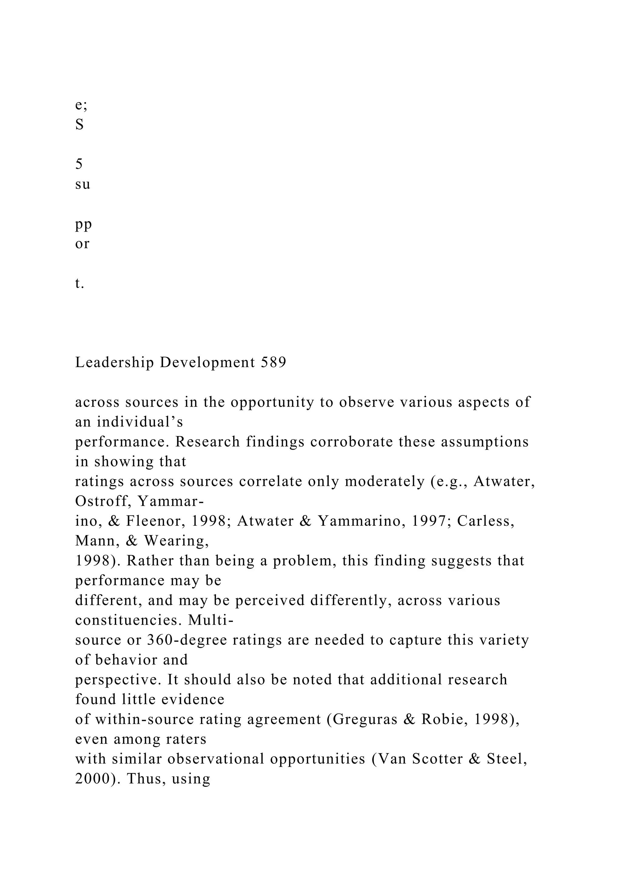 e;
S
5
su
pp
or
t.
Leadership Development 589
across sources in the opportunity to observe various aspects of
an individual’s
performance. Research findings corroborate these assumptions
in showing that
ratings across sources correlate only moderately (e.g., Atwater,
Ostroff, Yammar-
ino, & Fleenor, 1998; Atwater & Yammarino, 1997; Carless,
Mann, & Wearing,
1998). Rather than being a problem, this finding suggests that
performance may be
different, and may be perceived differently, across various
constituencies. Multi-
source or 360-degree ratings are needed to capture this variety
of behavior and
perspective. It should also be noted that additional research
found little evidence
of within-source rating agreement (Greguras & Robie, 1998),
even among raters
with similar observational opportunities (Van Scotter & Steel,
2000). Thus, using
 