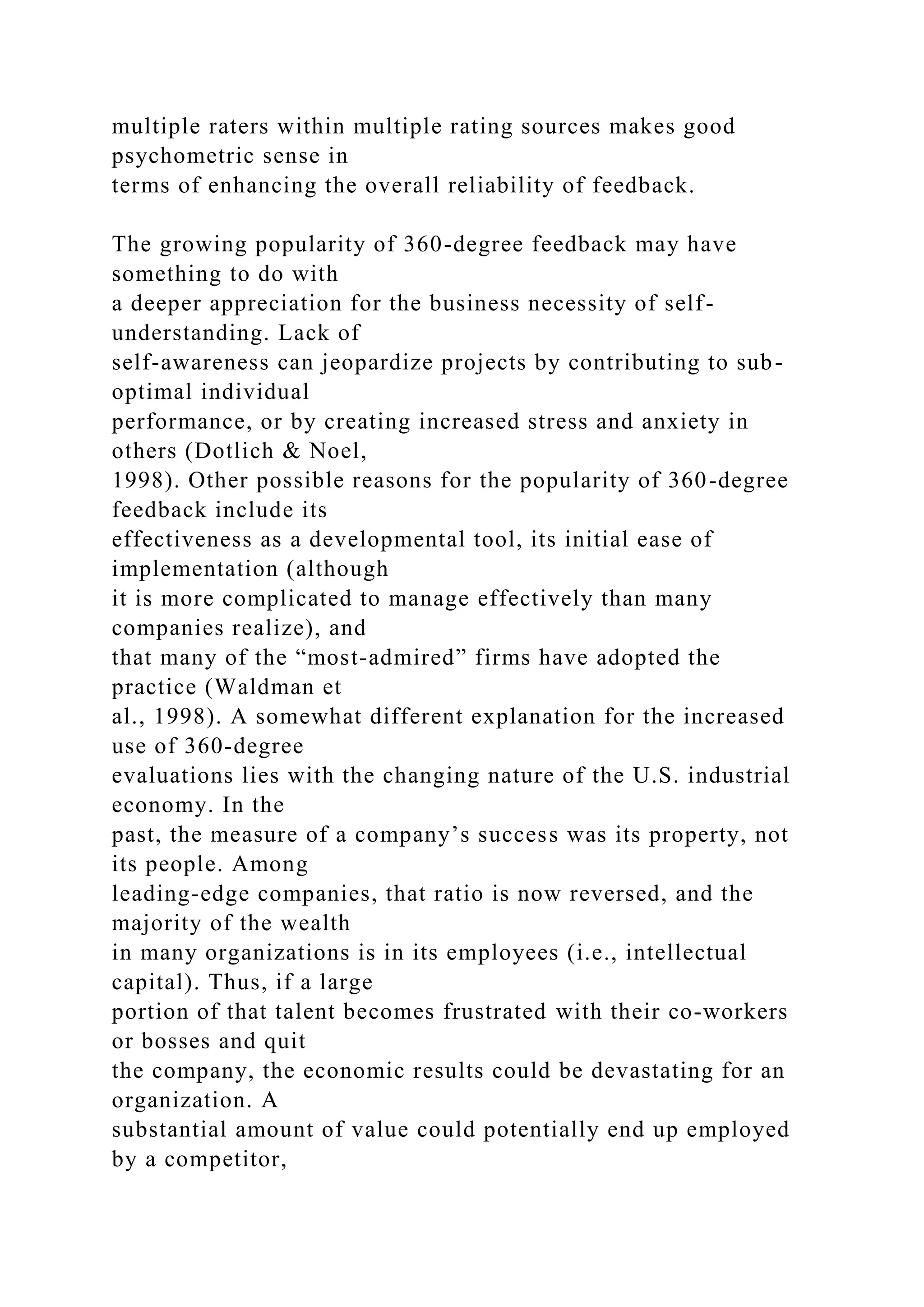 multiple raters within multiple rating sources makes good
psychometric sense in
terms of enhancing the overall reliability of feedback.
The growing popularity of 360-degree feedback may have
something to do with
a deeper appreciation for the business necessity of self-
understanding. Lack of
self-awareness can jeopardize projects by contributing to sub-
optimal individual
performance, or by creating increased stress and anxiety in
others (Dotlich & Noel,
1998). Other possible reasons for the popularity of 360-degree
feedback include its
effectiveness as a developmental tool, its initial ease of
implementation (although
it is more complicated to manage effectively than many
companies realize), and
that many of the “most-admired” firms have adopted the
practice (Waldman et
al., 1998). A somewhat different explanation for the increased
use of 360-degree
evaluations lies with the changing nature of the U.S. industrial
economy. In the
past, the measure of a company’s success was its property, not
its people. Among
leading-edge companies, that ratio is now reversed, and the
majority of the wealth
in many organizations is in its employees (i.e., intellectual
capital). Thus, if a large
portion of that talent becomes frustrated with their co-workers
or bosses and quit
the company, the economic results could be devastating for an
organization. A
substantial amount of value could potentially end up employed
by a competitor,
 